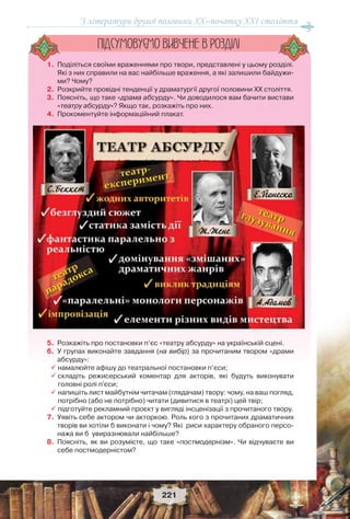 З літератури другої половини ХХ–початку XXI століття
221
1. Поділіться своїми враженнями про твори, представлені у цьому розділі.
Які з них справили на вас найбільше враження, а які залишили байдужи-
ми? Чому?
2. Розкрийте провідні тенденції у драматургії другої половини ХХ століття.
3. Поясніть, що таке «драма абсурду». Чи доводилося вам бачити вистави
«театру абсурду»? Якщо так, розкажіть про них.
4. Прокоментуйте інформаційний плакат.
5. Розкажіть про постановки п’єс «театру абсурду» на українській сцені.
6. У групах виконайте завдання (на вибір) за прочитаним твором «драми
абсурду»:
 намалюйте афішу до театральної постановки п’єси;
 складіть режисерський коментар для акторів, які будуть виконувати
головні ролі п'єси;
 напишіть лист майбутнім читачам (глядачам) твору: чому, на ваш погляд,
потрібно (або не потрібно) читати (дивитися в театрі) цей твір;
  підготуйте рекламний проєкт у вигляді інсценізації з прочитаного твору.
7. Уявіть себе актором чи акторкою. Роль кого з прочитаних драматичних
творів ви хотіли б виконати і чому? Які риси характеру обраного персо-
нажа ви б увиразнювали найбільше?
8. Поясніть, як ви розумієте, що таке «постмодернізм». Чи відчуваєте ви
себе постмодерністом?
ÏIÄÑÓÌÎÂÓC-ÌÎ ÂÈÂ×ÅÍÅ Â ÐÎÇÄIËI
 
