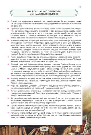 223
До читача XXI століття, або Замість вступу
КНИЖКИ, ЩО НАС ОБИРАЮТЬ,
або ЗАМІСТЬ ПІДСУМКІВ
 Поясніть, як ви розумієте назву цієї частини підручника. Розкажіть про ті книж-
ки, що обирали вас під час вивчення курсу зарубіжної літератури. А які книжки
обирали ви?
 Протягом років навчання ви багато читали творів різних національних літера-
тур, віртуально подорожували в просторі і часі, дізнавалися про щось нове і
пізнавали себе… Розкажіть, які з прочитаних творів зарубіжної літератури
справили на вас особливе враження і чому. Чи були серед них такі, що змуси-
ли вас про щось замислитися, можливо, навіть змінили щось у вас?
 Різні епохи і країни, літературні напрями і течії, різні імена і твори відкривали
ви на уроках зарубіжної літератури. Щось здивувало, а щось уже забулося,
щось захопило, а щось, напевно, навіть дратувало… Були зустрічі з такими
творами, на які ви чекали, а під час читання інших ви відверто нудьгували
і вам кортіло, щоб урок «зарубіжки» якомога швидше закінчився. Якби ви були
укладачем навчальних програм, які твори ви запропонували б для вивчення
у школі? Складіть такий список і обґрунтуйте його у класі.
 Твори зарубіжної літератури ви впізнавали завдяки невтомній праці перекла-
дачів. Що ви знаєте про здобутки української перекладацької школи? Які нові
імена ви відкрили для себе? Розкажіть про це в класі.
 Відомий сучасний французький письменник і педагог Даніель Пеннак пере-
конаний, що дієслово «читати» не витримує наказової форми. Як і дієслова
«Люби!», «Мрій!». Результату не буде, — впевнений Д. Пеннак. А ви як вважає-
те, чи можна змусити читати, любити, мріяти?.. І що тоді зробити, щоб люди-
на відкрила для себе світ літератури, читання? Спробуйте себе у ролі вчителя
(або батьків) і презентуйте свої засоби, як можна людину залучити до читання.
 У цьому навчальному році ви читали твори, написані в різні часи. Які з них
запам’яталися вам найбільше і чому? Долі яких письменників вразили вас?
Поясніть свою відповідь.
 Якби вам довелося укладати «Антологію зарубіжної літератури ХХ століття»,
кого з письменників та які твори ви б туди включили і чому?
 Якими «українськими стежинами світової літератури» вам довелося пройти
у цьому навчальному році? Підготуйте мультимедійну презентацію «Україна і
зарубіжна література».
 Чи є сторінки цього підручника, які вам хотілося б ще раз розгорнути, щось
перечитати, переглянути? Розкажіть про них. А чи були такі сторінки, які вам
були необхідні, але ви не знайшли їх у підручнику?
 Проаналізуйте «хмаринку» на обкладинці вашого підручника. Про що розпо-
відає і що стверджує ця «хмаринка»? Чи не хотіли б ви щось додати до неї,
спираючись на ваш читацький досвід?
 Напишіть листа майбутньому учневі 5 класу, який тільки розпочинатиме свій
шкільний шлях до країни зарубіжної літератури, на тему «Книжки, які обрали
мене, — книжки, що обиратимуть тебе».
223
 