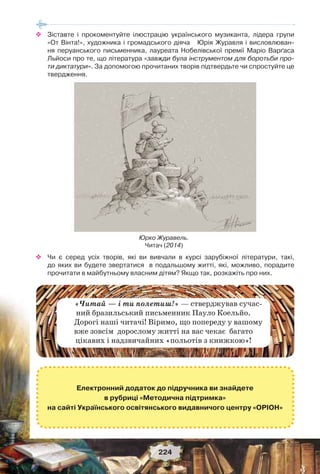 224
 Зіставте і прокоментуйте ілюстрацію українського музиканта, лідера групи
«От Вінта!», художника і громадського діяча Юрія Журавля і висловлюван-
ня перуанського письменника, лауреата Нобелівської премії Маріо Варґаса
Льйоси про те, що література «завжди була інструментом для боротьби про-
ти диктатури». За допомогою прочитаних творів підтвердьте чи спростуйте це
твердження.
Юрко Журавель.
Читач (2014)
 Чи є серед усіх творів, які ви вивчали в курсі зарубіжної літератури, такі,
до яких ви будете звертатися в подальшому житті, які, можливо, порадите
прочитати в майбутньому власним дітям? Якщо так, розкажіть про них.
Електронний додаток до підручника ви знайдете
в рубриці «Методична підтримка»
на сайті Українського освітянського видавничого центру «ОРІОН»
«Читай — і ти полетиш!» — стверджував сучас-
ний бразильський письменник Пауло Коельйо.
Дорогі наші читачі! Віримо, що попереду у вашому
вже зовсім дорослому житті на вас чекає багато
цікавих і надзвичайних «польотів з книжкою»!
 