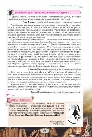 Золоті сторінки далеких епох
23
ЗІ СКАРБНИЦІ ЛІТЕРАТУРНО-КРИТИЧНОЇ ДУМКИ
…Драму можна назвати найліпшим представником думок, поглядів
і змагань мислячого покоління епохи революційної в Німеччині.
Іван Франко, український письменник, літературознавець
Ґете зберігає критичну дистанцію щодо свого героя, він бачить не тіль-
ки його подвижництво, а і його помилки та провини, те, що мовою христи-
янства називають гріхом… За його концепцією Фауст чинив як добрі, так і
лихі справи (правда, не завжди з власної волі), але він гідний виправдання,
оскільки головним мотивом його дій був пошук істини, прагнення знайти
своє місце й призначення в світоукладі.
У доґетівських творах Мефістофель — чорт, посланець сатани, одне слово
зло, абсолютно протиставлене добру, … згубне для людини. І за угоду з ним
доводиться платити найстрашнішу ціну. У Ґете ж Мефістофель, поставши
перед Фаустом, дає собі самоатестацію: «Я тої сили частка, що робить лиш
добро, бажаючи лиш злого». Отже, зло тут виступає складовою частиною
діалектичної двоєдності, що рухає життя і сприяє також творенню добрих
справ… У згаданій діалектичній двоєдності Мефістофель — дух заперечен-
ня, критики, руйнування, що поширюється на все суще. Але ж заперечен-
ня у філософському трактуванні Ґете — необхідний супутник і передумова
творення, поступу, до чого великою мірою і зводиться роль «духа зла»
при Фаусті. В усьому цьому проступає світлий філософсько-історичний
оптимізм, притаманний добі Просвітництва й самому Ґете.
Дмитро Наливайко, український літературознавець
Описуючи в першій частині «Фауста» нібито тривіальний любовний ро-
ман, Ґете намагається дошукатися глибоких філософських істин. Фауст
постає перед нами як окрема людина зі своєю долею і як символ людини
взагалі, в якій читач упізнає власні духовні пошуки. Ми разом з Фаустом
шукаємо істину, що прояснить нам і наше власне існування.
Дорожча не та істина, що сприймається на віру, а та, що здобута власним
досвідом. Цим висновком Ґете і весь вік Розуму завдали удару по догматиз-
му, що панував у попередні епохи.
Борис Шалагінов, український літературознавець
Трагедія «Фауст» стала джерелом багатьох музичних
творів. Найвідоміші — опери француза Шарля Гуно «Фа-
уст» та італійця Арріто Бойто «Мефістофель», а також ком-
позиція німця Роберта Шумана до окремих сцен трагедії.
Твір Ґете ілюстрували такі видатні художники, як Рембрандт,
Ежен Делакруа, Михайло Врубель, Сальвадор Далі.
ТрТТТТТТТТТТ агедія «Фауст» стала
творів Найвідоміші — опер
Ìèñòåöüêi ïåðåäçâîíè
Сальвадор Далі.
Фауст (1969)
 