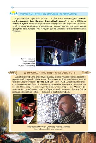 24
Фрагментарно трагедію «Фауст» у різні часи перекладали Михай-
ло Старицький, Іван Франко, Павло Грабовський та інші. У 1955 році
Микола Лукаш здійснив перший повний український переклад «Фауста»,
який супроводив цінними коментарями, що допомагають читачеві краще
зрозуміти твір. Опера Гуно «Фауст» іде на багатьох театральних сценах
України.
УКРАЇНСЬКІ СТЕЖИНИ ЗАРУБІЖНОЇ ЛІТЕРАТУРИ
«Фауст» на сцені
Національної
опери України
(фото К. Панченка)
Арію Мефістофеля з опери Гуно блискуче виконував всесвітньо відомий
український оперний співак, соліст Паризької національної опери, волон-
тер і воїн, Герой України Василь СЛІПАК (1974–2016). Зробивши серйоз-
ну сольну кар’єру в Європі, він повернувся на Батьківщину в складний для
неї час. Співак героїчно загинув у бою від кулі снайпера. Роль Мефістофе-
ля була його улюбленою. Навіть обираючи собі позивний, Василь Сліпак
вирішив називатися «Міф» — скорочено від Мефістофель.
ДІЗНАЄМОСЯ ПРО ВИДАТНУ ОСОБИСТІСТЬ
Постер фільму «Міф» (режисер Леонід Кантер)
і фото Василя Сліпака на фронті
 