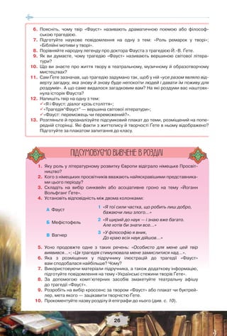 26
1. Яку роль у літературному розвитку Європи відіграло німецьке Просвіт-
ництво?
2. Кого з німецьких просвітників вважають найяскравішими представника-
ми цього періоду?
3. Складіть на вибір синквейн або асоціативне гроно на тему «Йоганн
Вольфганг Ґете».
4. Установіть відповідність між двома колонками:
А Фауст
1 «Я тої сили частка, що робить лиш добро,
бажаючи лиш злого...»
Б Мефістофель
2 «Я щирий до наук — і знаю вже багато.
Але хотів би знати все...»
В Вагнер
3 «У філософію я вник,
До краю всіх наук дійшов...»
5. Усно продовжте одне з таких речень: «Особисто для мене цей твір
виявився…»; «Ця трагедія стимулювала мене замислитися над…».
6. Яка з розміщених у підручнику ілюстрацій до трагедії «Фауст»
вам сподобалася найбільше? Чому?
7. Використовуючи матеріали підручника, а також додаткову інформацію,
підготуйте повідомлення на тему «Українські стежини творів Ґете».
8. За допомогою комп’ютерних засобів змакетуйте театральну афішу
до трагедії «Фауст».
9. Розробіть на вибір кроссенс за твором «Фауст» або плакат чи буктрей-
лер, мета якого — зацікавити творчістю Ґете.
10. Прокоментуйте назву розділу й епіграфи до нього (див. с. 10).
ÏIÄÑÓÌÎÂÓC-ÌÎ ÂÈÂ×ÅÍÅ Â ÐÎÇÄIËI
6. Поясніть, чому твір «Фауст» називають драматичною поемою або філософ-
ською трагедією.
7. Підготуйте наукове повідомлення на одну з тем: «Роль ремарок у творі»;
«Біблійні мотиви у творі».
8. Порівняйте народну легенду про доктора Фауста з трагедією Й.-В. Ґете.
9. Як ви думаєте, чому трагедію «Фауст» називають вершиною світової літера-
тури?
10. Що ви знаєте про життя твору в театральному, музичному й образотворчому
мистецтвах?
11. Сам Ґете зазначав, що трагедію задумано так, щоб у ній «усе разом являло від-
верту загадку, яка знову й знову буде непокоїти людей і давати їм поживу для
роздумів». А що саме видалося загадковим вам? На які роздуми вас наштовх-
нула історія Фауста?
12. Напишіть твір на одну з тем:
«Я і Фауст: діалог крізь століття»;
«Трагедія“Фауст” — вершина світової літератури»;
«Фауст: переможець чи переможений?».
13. Розгляньте й проаналізуйте підсумковий плакат до теми, розміщений на попе-
редній сторінці. Які факти з життєпису й творчості Ґете в ньому відображено?
Підготуйте за плакатом запитання до класу.
 