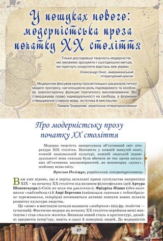 У пошуках нового: модерністська проза початку ХХ століття
27
Модерна творчість заперечувала об’єктивний світ літе-
ратури ХІХ століття. Натомість у кожній минулій епосі,
кожній національній культурі, кожній людській індиві-
дуальності вона схильна була вбачати не так прояв загаль-
них об’єктивних закономірностей, як неповторну «душу»,
особливу візію світу.
Ярослав Поліщук, український літературознавець
Про модерністську прозу
початку ХХ століття
Вам уже відомо, що в період загальної кризи суспільства наприкінці
ХІХ – на початку ХХ століття під впливом філософських ідей Артура
Шопенгауера («Світ як воля та уявлення»), Фрідріха Ніцше (ідея вихо-
вання «надлюдини») й Анрі Бергсона (найвищим знанням є індивідуаль-
не переживання, інтуїція) починаються активні пошуки нових шляхів
розвитку культури людства.
Це «нове» в мистецтві почали називати «модерном» (від фр. moderne —
сучасний). Фактично модерн на початку ХХ століття перейшов межі мис-
тецтва і став стилем життя. Виникав новий стиль в архітектурі, дизай-
ні предметів інтер’єру, навіть в одязі й поведінці людей. До модерністів
У пошуках нового:
модерністська проза
початку ХХ століття
Тільки дослідивши творчість модерністів,
ми зможемо зрозуміти і сьогоднішніх митців,
які прагнуть скоротити відстань між умами.
Олександр Геніс, американський
літературний критик
Модернізм фіксував кризу просвітницько-раціоналістичної
моделі прогресу, наголошуючи роль підсвідомого та особли-
ву трансісторичну функцію поетичного висловлювання. Він
стверджував право індивідуальності на свободу, а формами
ствердження ставали мова, естетика й мистецтво.
Тамара Гундорова, українська літературознавиця
 