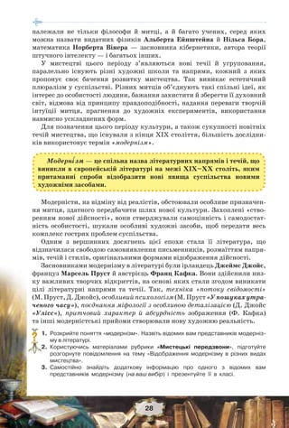 28
належали не тільки філософи й митці, а й багато учених, серед яких
можна назвати видатних фізиків Альберта Ейнштейна й Нільса Бора,
математика Норберта Вінера — засновника кібернетики, автора теорії
штучного інтелекту — і багатьох інших.
У мистецтві цього періоду з’являються нові течії й угруповання,
паралельно існують різні художні школи та напрями, кожний з яких
пропонує своє бачення розвитку мистецтва. Так виникає естетичний
плюралізм у суспільстві. Різних митців об’єднують такі спільні ідеї, як
інтерес до особистості людини, бажання захистити й зберегти її духовний
світ, відмова від принципу правдоподібності, надання переваги творчій
інтуїції митця, прагнення до художніх експериментів, використання
навмисно ускладнених форм.
Для позначення цього періоду культури, а також сукупності новітніх
течій мистецтва, що існували з кінця XIX століття, більшість дослідни-
ків використовує термін «модернізм».
Модерністи, на відміну від реалістів, обстоювали особливе призначен-
ня митця, здатного передбачити шлях нової культури. Захоплені «ство-
ренням нової дійсності», вони стверджували самоцінність і самодостат-
ність особистості, шукали особливі художні засоби, щоб передати весь
комплекс гострих проблем суспільства.
Одним з вершинних досягнень цієї епохи стала її література, що
відзначилася свободою самовиявлення письменників, розмаїттям напря-
мів, течій і стилів, оригінальними формами відображення дійсності.
Засновниками модернізму в літературі були ірландець Джеймс Джойс,
француз Марсель Пруст й австрієць Франц Кафка. Вони здійснили низ-
ку важливих творчих відкриттів, на основі яких стали згодом виникати
цілі літературні напрями та течії. Так, техніка «потоку свідомості»
(М.Пруст,Д.Джойс),особливийпсихологізм(М.Пруст«Упошукахутра-
ченого часу»), поєднання міфології з особливою деталізацією (Д. Джойс
«Улісс»), притчовий характер й абсурдність зображення (Ф. Кафка)
та інші модерністські прийоми створювали нову художню реальність.
1. Розкрийте поняття «модернізм». Назвіть відомих вам представників модерніз-
му в літературі.
2. Користуючись матеріалами рубрики «Мистецькі передзвони», підготуйте
розгорнуте повідомлення на тему «Відображення модернізму в різних видах
мистецтва».
3. Самостійно знайдіть додаткову інформацію про одного з відомих вам
представників модернізму (на ваш вибір) і презентуйте її в класі.
?
Модерн³зм — це спільна назва літературних напрямів і течій, що
виникли в європейській літературі на межі ХІХ–ХХ століть, яким
притаманні спроби відобразити нові явища суспільства новими
художніми засобами.
 