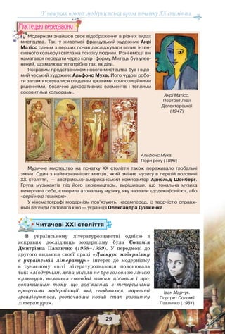У пошуках нового: модерністська проза початку ХХ століття
29
Читачеві ХХІ століття
В українському літературознавстві однією з
яскравих дослідниць модернізму була Соломія
Дмитрівна Павличко (1958–1999). У передмові до
другого видання своєї праці «Дискурс модернізму
в українській літературі» інтерес до модернізму
в сучасному світі літературознавиця пояснювала
так: «Модернізм, який ніколи не був головною лінією
культури, виявився сьогодні таким цікавим і про-
вокативним тому, що пов’язаний з теперішніми
процесами модернізації, які, сподіваюся, нарешті
зреалізуються, розпочавши новий етап розвитку
літератури».
Іван Марчук.
Портрет Соломії
Павличко (1981)
Модернізм знайшов своє відображення в різних видах
мистецтва. Так, у живописі французький художник Анрі
Матісс одним з перших почав досліджувати вплив інтен-
сивного кольору і світла на психіку людини. Різні емоції він
намагався передати через колір і форму. Митець був упев-
нений, що малювати потрібно так, як діти.
Яскравим представником нового мистецтва був і відо-
мий чеський художник Альфонс Муха. Його чудові робо-
ти запам’ятовувалися глядачам цікавими композиційними
рішеннями, безліччю декоративних елементів і теплими
соковитими кольорами.
Музичне мистецтво на початку ХХ століття також переживало глобальні
зміни. Один з найвизначніших митців, який змінив музику в першій половині
ХХ століття, — австрійсько-американський композитор Арнольд Шонберг.
Група музикантів під його керівництвом, вирішивши, що тональна музика
вичерпала себе, створила атональну музику, яку назвали «додекафонією», або
«серійною технікою».
У кінематографі модернізм пов’язують, насамперед, із творчістю справж-
ньої легенди світового кіно — українця Олександра Довженка.
у
МоМММ дернізм знайшов своє
мистецтва Так у живописі
Ìèñòåöüêi ïåðåäçâîíè
Анрі Матісс.
Портрет Лідії
Делекторської
(1947)
Альфонс Муха.
Пори року (1896)
 