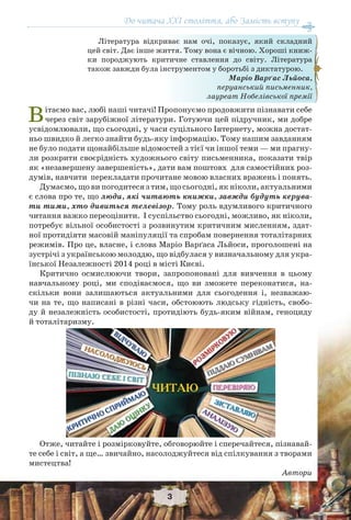 3
До читача XXI століття, або Замість вступу
Вітаємо вас, любі наші читачі! Пропонуємо продовжити пізнавати себе
через світ зарубіжної літератури. Готуючи цей підручник, ми добре
усвідомлювали, що сьогодні, у часи суцільного Інтернету, можна достат-
ньо швидко й легко знайти будь-яку інформацію. Тому нашим завданням
не було подати щонайбільше відомостей з тієї чи іншої теми — ми прагну-
ли розкрити своєрідність художнього світу письменника, показати твір
як «незавершену завершеність», дати вам поштовх для самостійних роз-
думів, навчити перекладати прочитане мовою власних вражень і понять.
Думаємо, що ви погодитеся з тим, що сьогодні, як ніколи, актуальними
є слова про те, що люди, які читають книжки, завжди будуть керува-
ти тими, хто дивиться телевізор. Тому роль вдумливого критичного
читання важко переоцінити. І суспільство сьогодні, можливо, як ніколи,
потребує вільної особистості з розвинутим критичним мисленням, здат-
ної протидіяти масовій маніпуляції та спробам повернення тоталітарних
режимів. Про це, власне, і слова Маріо Варґаса Льйоси, проголошені на
зустрічі з українською молоддю, що відбулася у визначальному для укра-
їнської Незалежності 2014 році в місті Києві.
Критично осмислюючи твори, запропоновані для вивчення в цьому
навчальному році, ми сподіваємося, що ви зможете переконатися, на-
скільки вони залишаються актуальними для сьогодення і, незважаю-
чи на те, що написані в різні часи, обстоюють людську гідність, свобо-
ду й незалежність особистості, протидіють будь-яким війнам, геноциду
й тоталітаризму.
Отже, читайте і розмірковуйте, обговорюйте і сперечайтеся, пізнавай-
те себе і світ, а ще… звичайно, насолоджуйтеся від спілкування з творами
мистецтва!
Автори
Література відкриває нам очі, показує, який складний
цей світ. Дає інше життя. Тому вона є вічною. Хороші книж-
ки породжують критичне ставлення до світу. Література
також завжди була інструментом у боротьбі з диктатурою.
Маріо Варґас Льйоса,
перуанський письменник,
лауреат Нобелівської премії
До читача XXI століття, або Замість вступу
 