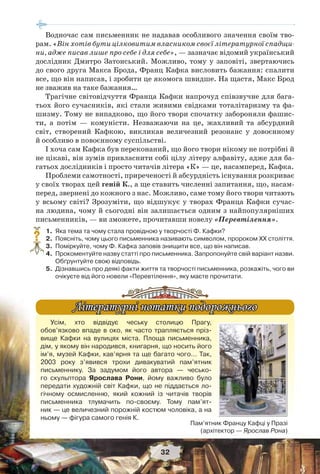32
Водночас сам письменник не надавав особливого значення своїм тво-
рам. «Він хотів бути цілковитим власником своєї літературної спадщи-
ни, адже писав лише про себе і для себе», — зазначає відомий український
дослідник Дмитро Затонський. Можливо, тому у заповіті, звертаючись
до свого друга Макса Брода, Франц Кафка висловить бажання: спалити
все, що він написав, і зробити це якомога швидше. На щастя, Макс Брод
не зважив на таке бажання…
Трагічне світовідчуття Франца Кафки напрочуд співзвучне для бага-
тьох його сучасників, які стали живими свідками тоталітаризму та фа-
шизму. Тому не випадково, що його твори спочатку забороняли фашис-
ти, а потім — комуністи. Незважаючи на це, жахливий та абсурдний
світ, створений Кафкою, викликав величезний резонанс у довоєнному
й особливо в повоєнному суспільстві.
І хоча сам Кафка був переконаний, що його твори нікому не потрібні й
не цікаві, він зумів привласнити собі цілу літеру алфавіту, адже для ба-
гатьох дослідників і просто читачів літера «К» — це, насамперед, Кафка.
Проблеми самотності, приреченості й абсурдність існування розкриває
у своїх творах цей геній К., а ще ставить численні запитання, що, насам-
перед, звернені до кожного з нас. Можливо, саме тому його твори читають
у всьому світі? Зрозуміти, що відшукує у творах Франца Кафки сучас-
на людина, чому й сьогодні він залишається одним з найпопулярніших
письменників, — ви зможете, прочитавши новелу «Перевтілення».
1.Яка тема та чому стала провідною у творчості Ф. Кафки?
2.Поясніть, чому цього письменника називають символом, пророком ХХ століття.
3.Поміркуйте, чому Ф. Кафка заповів знищити все, що він написав.
4.Прокоментуйте назву статті про письменника. Запропонуйте свій варіант назви.
Обґрунтуйте свою відповідь.
5.Дізнавшись про деякі факти життя та творчості письменника, розкажіть, чого ви
очікуєте від його новели «Перевтілення», яку маєте прочитати.
?
Усім, хто відвідує чеську столицю Прагу,
обов’язково впаде в око, як часто трапляється пріз-
вище Кафки на вулицях міста. Площа письменника,
дім, у якому він народився, книгарня, що носить його
ім’я, музей Кафки, кав’ярня та ще багато чого… Так,
2003 року з’явився трохи дивакуватий пам’ятник
письменнику. За задумом його автора — чесько-
го скульптора Ярослава Рони, йому важливо було
передати художній світ Кафки, що не піддається ло-
гічному осмисленню, який кожний із читачів творів
письменника тлумачить по-своєму. Тому пам’ят-
ник — це величезний порожній костюм чоловіка, а на
ньому — фігура самого генія К.
Літературні нотатки подорожньогоЛітературні нотатки подорожнього
Пам’ятник Францу Кафці у Празі
(архітектор — Ярослав Рона)
 