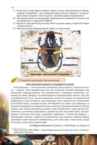 34
9.В оригіналі твору Франц Кафка комаху, на яку перетворюється Замза,
називає «Ungeziefer», що в німецькій мові означає «паразит» і є синоні-
мом слова «шкідник». Як ви гадаєте, який був задум письменника?
10.Які перевтілення, на вашу думку, відбуваються у свідомості читача після
ознайомлення з твором Ф. Кафки?
11.Напишіть твір-мініатюру на тему «Життя людей і комах у новелі Ф. Кафки
“Перевтілення”».
12.Прокоментуйте інформаційний плакат на тему твору.
У творчій майстерні письменника
ПРО ПЕРЕВТІЛЕННЯ ГОЛОВНОГО ГЕРОЯ
Стан Грегора — це стан істоти, нездатної піти з життя; і жити для ньо-
го — означає бути приреченим весь час існувати. Ставши потворою, він
продовжує вироджуватися, він занурюється у тваринну самотність, до-
ходить до межі абсурду та неможливості продовжувати життя. Але що
ж відбувається? А те, що він продовжує жити; він навіть не намагається
вибратися зі свого нещастя, але всередину цього нещастя він переносить
й останній вихід, останню надію: він бореться за місце під канапою, за
маленькі подорожі по свіжості стіни, за життя у грязюці й пилюці. Таким
чином, нам також доводиться разом з ним сподіватися, тому що він спо-
дівається, але також приходити у відчай від цієї жахливої надії, що про-
довжує тягнутися без мети, всередині порожнечі. І потім він вмирає —
нестерпною смертю, у забутті та самотності, але водночас смертю майже
щасливою через відчуття позбавлення, яке вона несе, через нову надію
на кінець, цього разу неминучий.
За Морісом Бланшо1
(З роботи «Від Кафки до Кафки»)
1
Моріс Бланшî (1907–2003) — відомий французький письменник, есеїст, літератур-
ний критик і філософ.
 