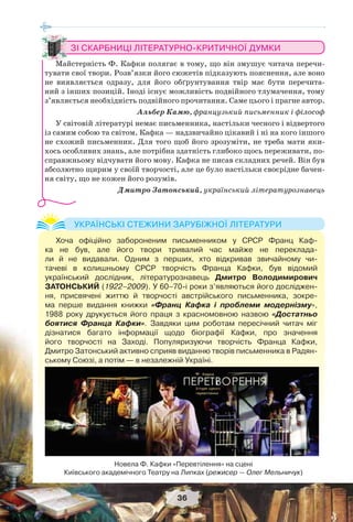 36
ЗІ СКАРБНИЦІ ЛІТЕРАТУРНО-КРИТИЧНОЇ ДУМКИ
Майстерність Ф. Кафки полягає в тому, що він змушує читача перечи-
тувати свої твори. Розв’язки його сюжетів підказують пояснення, але воно
не виявляється одразу, для його обґрунтування твір має бути перечита-
ний з інших позицій. Іноді існує можливість подвійного тлумачення, тому
з’являється необхідність подвійного прочитання. Саме цього і прагне автор.
Альбер Камю, французький письменник і філософ
У світовій літературі немає письменника, настільки чесного і відвертого
із самим собою та світом. Кафка — надзвичайно цікавий і ні на кого іншого
не схожий письменник. Для того щоб його зрозуміти, не треба мати яки-
хось особливих знань, але потрібна здатність глибоко щось переживати, по-
справжньому відчувати його мову. Кафка не писав складних речей. Він був
абсолютно щирим у своїй творчості, але це було настільки своєрідне бачен-
ня світу, що не кожен його розумів.
Дмитро Затонський, український літературознавець
Хоча офіційно забороненим письменником у СРСР Франц Каф-
ка не був, але його твори тривалий час майже не переклада-
ли й не видавали. Одним з перших, хто відкривав звичайному чи-
тачеві в колишньому СРСР творчість Франца Кафки, був відомий
український дослідник, літературознавець Дмитро Володимирович
ЗАТОНСЬКИЙ (1922–2009). У 60–70-і роки з’являються його досліджен-
ня, присвячені життю й творчості австрійського письменника, зокре-
ма перше видання книжки «Франц Кафка і проблеми модернізму»,
1988 року друкується його праця з красномовною назвою «Достатньо
боятися Франца Кафки». Завдяки цим роботам пересічний читач міг
дізнатися багато інформації щодо біографії Кафки, про значення
його творчості на Заході. Популяризуючи творчість Франца Кафки,
Дмитро Затонський активно сприяв виданню творів письменника в Радян-
ському Союзі, а потім — в незалежній Україні.
УКРАЇНСЬКІ СТЕЖИНИ ЗАРУБІЖНОЇ ЛІТЕРАТУРИ
Новела Ф. Кафки «Перевтілення» на сцені
Київського академічного Театру на Липках (режисер — Олег Мельничук)
 