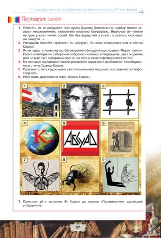 У пошуках нового: модерністська проза початку ХХ століття
37
1. Поясніть, як ви розумієте таку думку Дмитра Затонського: «Кафку можна на-
звати письменником, створеним власною біографією. Водночас він ніколи
не грав у житті ніяких ролей. Він був відвертим з усіма і в усьому, можливо,
аж занадто…».
2. Розкрийте поняття «гротеск» та «абсурд». Як вони співвідносяться зі світом
Кафки?
3. Як ви гадаєте, чому під час обговорення обкладинки до новели «Перевтілення»
Кафка категорично заборонив зображати комаху і стверджував, що в жодному
разі не має бути інформації про те, на кого ж саме перетворився Грегор?
4. На прикладі прочитаної новели розкрийте характерні особливості індивідуаль-
ного стилю Франца Кафки.
5. Простежте, як у художньому світі письменника поєднуються реальність і міфо-
творчість.
6. Розв’яжіть кроссенс на тему «Франц Кафка».
7. Прокоментуйте малюнки Ф. Кафки до новели «Перевтілення», розміщені
у підручнику.
Ïiäñóìîâóc-ìî âèâ÷åíå
1
4
7
2
5
8
3
6
9
 