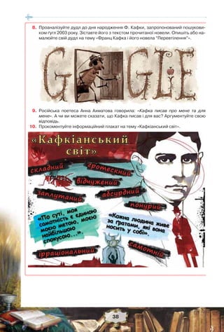 38
8. Проаналізуйте дудл до дня народження Ф. Кафки, запропонований пошукови-
ком ґугл 2003 року. Зіставте його з текстом прочитаної новели. Опишіть або на-
малюйте свій дудл на тему «Франц Кафка і його новела “Перевтілення”».
9. Російська поетеса Анна Ахматова говорила: «Кафка писав про мене та для
мене». А чи ви можете сказати, що Кафка писав і для вас? Аргументуйте свою
відповідь.
10. Прокоментуйте інформаційний плакат на тему «Кафкіанський світ».
 
