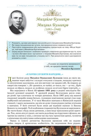 У пошуках нового: модерністська проза початку ХХ століття
39
«Я ХОТІВ СЛУЖИТИ НАРОДОВІ…»
Довгі болісні роки Михайло Опанасович Булгаков ішов до свого ви-
знання через забуття і складні стосунки з владою, нещадну критику
та нескінченне цькування, але він вистояв і не зрадив собі. За півроку до
смерті він говорив: «…Не зривайся, не падай, не повзи, ти — це ти… Будь
вищим за образи, вищим за заздрощі, вищим за всілякі дурні пересуди…».
Він народився в Києві 15 травня 1891 року в родині викладача Ки-
ївської духовної академії. У дружній родині Булгакових росло семе-
ро дітей: три хлопчики та чотири дівчинки. Коли 1907 року від важкої
спадкової хвороби помер батько, головним помічником матері став саме
майбутній письменник. У ті часи Михайло навчався в Київській першій
гімназії, і варто зауважити, що він не дуже тішив рідних своїми успіхами
в навчанні. У його атестаті були лише дві відмінні оцінки: із Закону
Божого та географії. Та й особливою старанністю Булгаков не вирізнявся.
Як часто буває з будь-якою дитиною, з ним іноді траплялися різні приго-
ди. Так, якось він усі гроші, які мати дала йому на підручник з фізики, ви-
тратив на квиток у кіно, а весною час від часу пропускав уроки, гуляючи
з дівчатами під квітучими київськими каштанами.
Однак із самого дитинства Булгаков проявляв себе як надзви-
чайно творча й артистична особистість. За свідченням його рідних,
…Головне не втратити впевненості
у собі, не зрадити своєму окові.
Михайло Булгаков
 Розкажіть, що вам уже відомо про російського письменника Михайла Булгакова.
 Які твори письменника ви читали, яке враження вони справили на вас?
 Підготуйте повідомлення або мультимедійну презентацію на тему «Місця Украї-
ни, пов’язані з Михайлом Булгаковим».
 Серед ваших близьких і знайомих проведіть невеличке дослідження про те, коли
і за яких обставин вони «зустрілися» з творами Михайла Булгакова, яке значення
мав (чи не мав) письменник у їхньому житті. Про результати свого дослідження
розкажіть у класі.
 