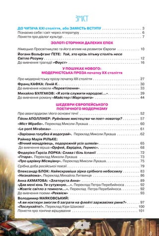 4
ÇÌIÑÒ
ДО ЧИТАЧА ХХІ століття, або ЗАМІСТЬ ВСТУПУ . . . . . . . . . . . . . . . . . . . . . 3
Пізнаємо себе і світ через літературу . . . . . . . . . . . . . . . . . . . . . . . . . . . . . . . . . 6
Поняття про діалог культур . . . . . . . . . . . . . . . . . . . . . . . . . . . . . . . . . . . . . . . . . . 7
ЗОЛОТІ СТОРІНКИ ДАЛЕКИХ ЕПОХ
Німецьке Просвітництво та його вплив на розвиток Європи . . . . . . . . . . . . 10
Йоганн Вольфганг ҐЕТЕ: Той, хто крізь пітьму століть несе
Світло Розуму . . . . . . . . . . . . . . . . . . . . . . . . . . . . . . . . . . . . . . . . . . . . . . . . . . . 12
До вивчення трагедії «Фауст» . . . . . . . . . . . . . . . . . . . . . . . . . . . . . . . . . . . . . . 16
У ПОШУКАХ НОВОГО:
МОДЕРНІСТСЬКА ПРОЗА початку ХХ століття
Про модерністську прозу початку ХХ століття . . . . . . . . . . . . . . . . . . . . . . . . . 27
Франц КАФКА: Геній К.. . . . . . . . . . . . . . . . . . . . . . . . . . . . . . . . . . . . . . . . . . . 30
До вивчення новели «Перевтілення». . . . . . . . . . . . . . . . . . . . . . . . . . . . . . . . 33
Михайло БУЛГАКОВ: «Я хотів служити народові…». . . . . . . . . . . . . . . . . 39
До вивчення роману «Майстер і Маргарита» . . . . . . . . . . . . . . . . . . . . . . . . 44
ШЕДЕВРИ ЄВРОПЕЙСЬКОГО
ПОЕТИЧНОГО МОДЕРНІЗМУ
Про авангардизм і його основні течії . . . . . . . . . . . . . . . . . . . . . . . . . . . . . . . . 52
Ґійом АПОЛЛІНЕР: Руйнівник мистецтва чи поет-новатор? . . . . . . . . . 57
«Міст Мірабо». Переклад Миколи Лукаша . . . . . . . . . . . . . . . . . . . . . . . . . . . 60
«Le pont Mirabeau» . . . . . . . . . . . . . . . . . . . . . . . . . . . . . . . . . . . . . . . . . . . . . . . 61
«Зарізана голубка й водограй». Переклад Миколи Лукаша . . . . . . . . . . . . . 62
Райнер Марія РІЛЬКЕ:
«Вічний мандрівець, подорожній усіх шляхів». . . . . . . . . . . . . . . . . . . . . . 65
До вивчення вірша «Орфей, Еврідіка, Гермес». . . . . . . . . . . . . . . . . . . . . . 68
Федеріко Ґарсіа ЛОРКА: Слава і біль Іспанії . . . . . . . . . . . . . . . . . . . . . . . 72
«Гітара». Переклад Миколи Лукаша . . . . . . . . . . . . . . . . . . . . . . . . . . . . . . . . 73
«Про царівну Місяцівну». Переклад Миколи Лукаша. . . . . . . . . . . . . . . . . . 75
Срібна доба російської поезії. . . . . . . . . . . . . . . . . . . . . . . . . . . . . . . . . . . . . . . 79
Олександр БЛОК: Найяскравіша зірка срібного небосхилу . . . . . . . . . 83
«Незнайома». Переклад Михайла Литвинця . . . . . . . . . . . . . . . . . . . . . . . . . 86
Анна АХМАТОВА: «Златоуста Анна» . . . . . . . . . . . . . . . . . . . . . . . . . . . . . . . 89
«Дав мені юнь Ти сутужную...». Переклад Петра Перебийноса . . . . . . . . 92
«Жовтіє світло з темноти…». Переклад Петра Перебийноса. . . . . . . . . . 92
До вивчення поеми «Реквієм» . . . . . . . . . . . . . . . . . . . . . . . . . . . . . . . . . . . . . 93
Володимир МАЯКОВСЬКИЙ:
«А ви ноктюрн змогли б заграти на флейті заржавілих ринв?». . . . . . . 97
«Послухайте!». Переклад Кіри Шахової . . . . . . . . . . . . . . . . . . . . . . . . . . . . 100
Поняття про тонічне віршування . . . . . . . . . . . . . . . . . . . . . . . . . . . . . . . . . . . 101
4
 