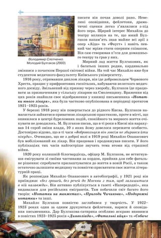 40
писати він почав доволі рано. Неве-
ликі оповідання, фейлетони, драма-
тичні сценки легко з’являлися з-під
його пера. Щирий інтерес Михайла до
театру вплинув на те, що юний Бул-
гаков напам’ять знав майже всі арії з
опер «Аїда» та «Фауст» і навіть пев-
ний час мріяв стати оперним співаком.
Він сам створював п’єси для домашньо-
го театру та грав у них.
Мирний лад життя Булгакових, як
і багатьох інших родин, кардинально
змінився з початком Першої світової війни. На той час Михайло вже був
студентом медичного факультету Київського університету.
1916 року, отримавши диплом лікаря, він іде добровольцем Червоного
Хреста, працює у прифронтових госпіталях, набуваючи нелегкого медич-
ного досвіду. Звільнений від призову через хворобу, Булгаков їде працю-
вати за призначенням у сільську лікарню на Смоленщину. Враження від
цих років знайшли своє відображення у книжці письменника «Нотат-
ки юного лікаря», яка була частково опублікована в періодиці протягом
1921–1925 років.
У березні 1918 року він повертається до рідного Києва. Булгаков на-
магається зайнятися приватною лікарською практикою, проте в місті, що
опинилося в центрі буреломних подій, спокійного та мирного життя очі-
кувати не доводилось. М. Булгаков писав, що в ті роки в Києві він нараху-
вав 14 спроб зміни влади, 10 з яких йому довелося пережити особисто.
Достовірно відомо, що в ті часи «добровольцем він зовсім не збирався йти
нікуди». Очевидно, що не з доброї волі в 1919 році Михайло Опанасович
був мобілізований як лікар. Він працював і продовжував писати. У його
публікаціях тих часів найгостріше звучить тема втоми від страшної
війни.
1920 року колишній білогвардієць, офіцер М. Булгаков, не встигнув-
ши емігрувати зі своїми частинами за кордон, прийняв для себе фаталь-
не рішення: спробувати прилаштуватися до життя в новій Росії, а також
остаточно залишити медицину та повністю присвятити своє життя літера-
турній праці.
Як розповідав Михайло Опанасович в автобіографії, у 1921 році він
приїжджає «без грошей, без речей до Москви з тим, щоб залишитися
в ній назавжди». Він активно публікується в газеті «Напередодні», яка
видавалася для російських емігрантів. Там побачили світ багато його
творів: «Нотатки на манжетах», «Пригоди Чичикова», «Подорожні
нотатки» та інші.
Михайло Булгаков повністю заглибився у творчість. У 1922–
1923 роках один за одним друкуються фейлетони, нариси й оповіда-
ння письменника. Дар Булгакова-сатирика особливо яскраво виявився
в повістях 1923–1925 років «Дияволіада», «Фатальні яйця» та «Собаче
Володимир Слєпченко.
Молодий Булгаков (2003)
 