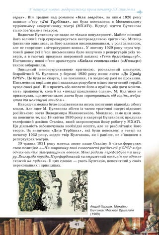 У пошуках нового: модерністська проза початку ХХ століття
41
серце». Він працює над романом «Біла гвардія», за яким 1926 року
напише п’єсу «Дні Турбіних», що була поставлена в Московському
художньому академічному театрі (МХАТі). Відтоді життя Булгакова
тісно пов’язане з театром.
Водночас Булгакову це надає не тільки популярності. Майже кожний
його великий твір супроводжується несправедливою критикою. Митець
фактично опинився, за його власним висловлюванням, у ролі загнаного,
але не скореного «літературного вовка». У лютому 1929 року через чер-
говий донос усі п’єси письменника було вилучено з репертуарів усіх те-
атрів, а в газетах пролунав погромний заклик: «Геть булгаківщину!».
Постановку нової п’єси драматурга «Кабала святенників» («Мольєр»)
також заборонили.
Знищений неконструктивною критикою, розчавлений цензурою,
безробітний М. Булгаков у березні 1930 року пише листа «До Уряду
СРСР». Це була не скарга, і не покаяння, і в жодному разі не прохання.
Письменник вирішив раз і назавжди розрубати міцно затягнений гордіїв
вузол своєї долі. Він просить або вислати його з країни, або дати можли-
вість працювати, хоча б на «посаді працівника сцени». М. Булгаков не
приховував, що метою цього листа було «врятуватись від гонінь, жебра-
цтва та неминучої загибелі».
Навряд чи можна було сподіватися на якусь позитивну відповідь з боку
влади. Але лист М. Булгакова збігся із часом трагічної смерті відомого
російського поета Володимира Маяковського. Можливо, саме цим мож-
на пояснити те, що 18 квітня 1930 року в квартирі Булгакових пролунав
телефонний дзвінок Сталіна, який запропонував йому роботу у МХАТі.
Ця діяльність забезпечувала необхідні кошти, але не реабілітацію його
творів. За винятком «Днів Турбіних», які були поновлені в театрі на
початку 1932 року, жоден твір Булгакова, як і раніше, не з’являвся в
репертуарах театрів.
30 травня 1931 року митець знову пише Сталіну й чітко формулює
свою позицію: «…На широкому полі словесності російської у СРСР я був
одним-єдиним літературним вовком. Мені радили перефарбувати шку-
ру. Безглузда порада. Перефарбований чи стрижений вовк, він все одно не
схожий на пуделя». У цих словах — увесь Булгаков, непохитний у своїх
переконаннях і принципах.
Андрій Харшак. Михайло
Булгаков. Москва і Єршалаїм
(1988)
 