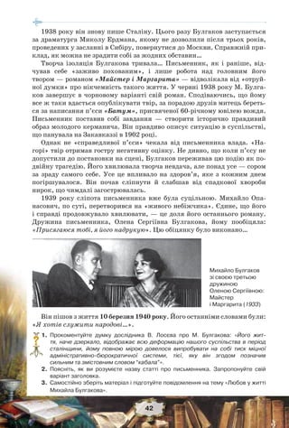 42
1938 року він знову пише Сталіну. Цього разу Булгаков заступається
за драматурга Миколу Ердмана, якому не дозволили після трьох років,
проведених у засланні в Сибіру, повернутися до Москви. Справжній при-
клад, як можна не зрадити собі за жодних обставин…
Творча ізоляція Булгакова тривала… Письменник, як і раніше, від-
чував себе «заживо похованим», і лише робота над головним його
твором — романом «Майстер і Маргарита» — відволікала від «отруй-
ної думки» про нікчемність такого життя. У червні 1938 року М. Булга-
ков завершує в чорновому варіанті свій роман. Сподіваючись, що йому
все ж таки вдасться опублікувати твір, за порадою друзів митець береть-
ся за написання п’єси «Батум», присвяченої 60-річному ювілею вождя.
Письменник поставив собі завдання — створити історично правдивий
образ молодого керманича. Він правдиво описує ситуацію в суспільстві,
що панувала на Закавказзі в 1902 році.
Однак не «справедливої п’єси» чекала від письменника влада. «На-
горі» твір отримав гостру негативну оцінку. Не дивно, що коли п’єсу не
допустили до постановки на сцені, Булгаков переживав цю подію як по-
двійну трагедію. Його хвилювала творча невдача, але понад усе — сором
за зраду самого себе. Усе це впливало на здоров’я, яке з кожним днем
погіршувалося. Він почав сліпнути й слабшав від спадкової хвороби
нирок, що чимдалі загострювалась.
1939 року сліпота письменника вже була суцільною. Михайло Опа-
насович, по суті, перетворився на «живого небіжчика». Єдине, що його
і справді продовжувало хвилювати, — це доля його останнього роману.
Дружина письменника, Олена Сергіївна Булгакова, йому пообіцяла:
«Присягаюся тобі, я його надрукую». Цю обіцянку було виконано…
Михайло Булгаков
зі своєю третьою
дружиною
Оленою Сергіївною:
Майстер
і Маргарита (1933)
Він пішов з життя 10 березня 1940 року. Його останніми словами були:
«Я хотів служити народові…».
1.Прокоментуйте думку дослідника В. Лосєва про М. Булгакова: «Його жит-
тя, наче дзеркало, відображає всю деформацію нашого суспільства в період
сталінщини, йому повною мірою довелося випробувати на собі тиск міцної
адміністративно-бюрократичної системи, тієї, яку він згодом позначив
сильним та змістовним словом “кабала”».
2.Поясніть, як ви розумієте назву статті про письменника. Запропонуйте свій
варіант заголовка.
3.Самостійно зберіть матеріал і підготуйте повідомлення на тему «Любов у житті
Михайла Булгакова».
?
 