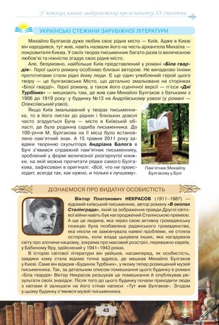 У пошуках нового: модерністська проза початку ХХ століття
43
Михайло Булгаков дуже любив своє рідне місто — Київ. Адже в Києві
він народився, тут жив, навіть назвали його на честь архангела Михаїла —
покровителя Києва. У своїх творах письменник багато разів із величезною
любов’ю та ніжністю згадує своє рідне місто.
Але, безумовно, найбільше Київ представлений у романі «Біла гвар-
дія». Герої цього роману особливо близькі авторові. Не випадково їхніми
прототипами стали рідні йому люди. Є ще один улюблений герой цього
твору — це булгаковське Місто, що детально змальоване на сторінках
«Білої гвардії». Герої роману, а також його сценічної версії — п’єси «Дні
Турбіних» — мешкають там, де жив сам Михайло Булгаков з батьками з
1906 до 1919 року: у будинку №13 на Андріївському узвозі (у романі —
Олексіївський узвіз).
Якщо Київ змальований у творах письменни-
ка, то в його листах до рідних і близьких доволі
часто згадується Буча — місто в Київській об-
ласті, де була родинна садиба письменника. До
100-річчя М. Булгакова на її місці було встанов-
лено пам’ятний знак. А 15 травня 2011 року за-
вдяки творінню скульптора Андріана Балога в
Бучі з’явився справжній пам’ятник письменнику,
зроблений у формі величезної розгорнутої книж-
ки, на якій можна прочитати рядки самого Булга-
кова, зафіксовані в оригіналі: «Всё, что ни проис-
ходит, всегда так, как нужно, и только к лучшему».
УКРАЇНСЬКІ СТЕЖИНИ ЗАРУБІЖНОЇ ЛІТЕРАТУРИ
Пам’ятник Михайлу
Булгакову у Бучі
Віктор Платонович НЕКРАСОВ (1911–1987) —
відомий київський письменник, автор роману «В окопах
Сталінграда», який за зображення правди Другої світо-
вої війни навіть був нагороджений Сталінською премією.
А ще це людина, яка через свою активну громадянську
позицію була позбавлена радянського громадянства,
яка ніколи не замовчувала наявні проблеми, не стояла
осторонь, коли влада цькувала інших, яка нагадувала
світу про злочини нацизму, зокрема про масовий розстріл, переважно євреїв,
у Бабиному Яру, здійснений у 1941–1943 роках.
В історію світової літератури він увійшов, насамперед, як особистість,
завдяки кому стала відома точна адреса, де мешкав Михайло Булгаков
у Києві. Саме він відкрив «Будинок Турбіних», у якому тепер розміщений музей
письменника. Так, за детальним описом помешкання цього будинку в романі
«Біла гвардія» Віктор Некрасов розшукав це помешкання й опублікував ре-
зультати своїх знахідок. Після того до цього будинку почали приходити люди
з квітами й залишати на його стінах написи: «Тут жив Булгаков». Згодом
у цьому будинку з’явився музей письменника.
ДІЗНАЄМОСЯ ПРО ВИДАТНУ ОСОБИСТІСТЬ
 