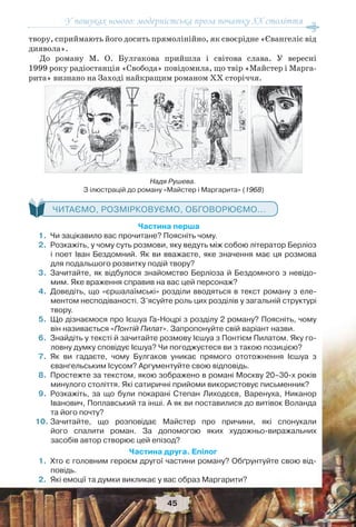 У пошуках нового: модерністська проза початку ХХ століття
45
твору, сприймають його досить прямолінійно, як своєрідне «Євангеліє від
диявола».
До роману М. О. Булгакова прийшла і світова слава. У вересні
1999 року радіостанція «Свобода» повідомила, що твір «Майстер і Марга-
рита» визнано на Заході найкращим романом ХХ сторіччя.
ЧИТАЄМО, РОЗМІРКОВУЄМО, ОБГОВОРЮЄМО...
Частина перша
1.Чи зацікавило вас прочитане? Поясніть чому.
2.Розкажіть, у чому суть розмови, яку ведуть між собою літератор Берліоз
і поет Іван Бездомний. Як ви вважаєте, яке значення має ця розмова
для подальшого розвитку подій твору?
3.Зачитайте, як відбулося знайомство Берліоза й Бездомного з невідо-
мим. Яке враження справив на вас цей персонаж?
4.Доведіть, що «єршалаїмські» розділи вводяться в текст роману з еле-
ментом несподіваності. З’ясуйте роль цих розділів у загальній структурі
твору.
5.Що дізнаємося про Ієшуа Га-Ноцрі з розділу 2 роману? Поясніть, чому
він називається «Понтій Пилат». Запропонуйте свій варіант назви.
6.Знайдіть у тексті й зачитайте розмову Ієшуа з Понтієм Пилатом. Яку го-
ловну думку сповідує Ієшуа? Чи погоджуєтеся ви з такою позицією?
7.Як ви гадаєте, чому Булгаков уникає прямого ототожнення Ієшуа з
євангельським Ісусом? Аргументуйте свою відповідь.
8.Простежте за текстом, якою зображено в романі Москву 20–30-х років
минулого століття. Які сатиричні прийоми використовує письменник?
9.Розкажіть, за що були покарані Степан Лиходєєв, Варенуха, Никанор
Іванович, Поплавський та інші. А як ви поставилися до витівок Воланда
та його почту?
10.Зачитайте, що розповідає Майстер про причини, які спонукали
його спалити роман. За допомогою яких художньо-виражальних
засобів автор створює цей епізод?
Частина друга. Епілог
1.Хто є головним героєм другої частини роману? Обґрунтуйте свою від-
повідь.
2.Які емоції та думки викликає у вас образ Маргарити?
Надя Рушева.
З ілюстрацій до роману «Майстер і Маргарита» (1968)
 