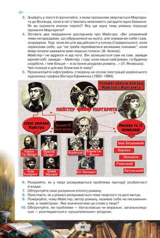 46
3.Знайдіть у тексті й прочитайте, з яким проханням звертається Маргари-
та до Воланда, коли в неї з’явилась можливість загадати одне бажання.
Як ви оцінюєте вчинок героїні? Яку ще одну тему роману порушує
прохання Маргарити?
4.Зіставте два твердження дослідників про Майстра: «Він зломлений
тими негараздами, що обрушилися на нього, але зламав він себе і сам,
зсередини. Тоді, коли він утік від дійсності у клініку Стравинського, коли
переконав себе, що “не треба перейматися великими планами”, коли
йому почали заважати живі людські голоси» (В. Акімов);
Майстер і не відрікся ні від чого. Він залишається сам на сам, завжди
вірний собі, завжди — Майстер, і тоді, коли пише свій роман, і в будинку
скорботи, і тим більше — в останніх розділах роману…» (Л. Яновська).
Чия позиція є для вас ближчою й чому?
5.Проаналізуйте інфографіку, створену на основі ілюстрацій українського
художника-графіка Віктора Єфименка (1933–1994).
6.Розкрийте, як у творі розкривається проблема протидії особистості
й влади.
7.Обґрунтуйте своє розуміння епілогу роману.
8.Простежте, як у романі розкривається тема творчості та долі митця.
9.Поміркуйте, чому Майстер, автор роману, називає себе не письменни-
ком, а «майстром». Яке значення має це слово у творі?
10.Обґрунтуйте, які проблеми — богословські чи моральні, загальнолюд-
ські — розглядаються в «єршалаїмських» розділах.
 