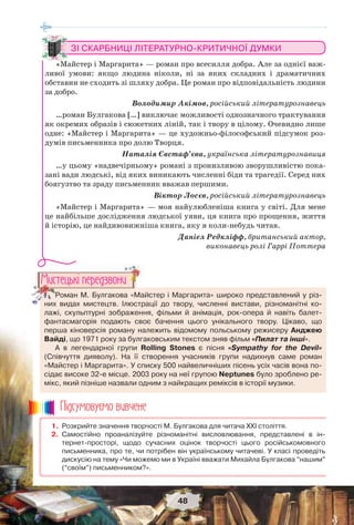 48
1. Розкрийте значення творчості М. Булгакова для читача ХХІ століття.
2. Самостійно проаналізуйте різноманітні висловлювання, представлені в ін-
тернет-просторі, щодо сучасних оцінок творчості цього російськомовного
письменника, про те, чи потрібен він українському читачеві. У класі проведіть
дискусію на тему «Чи можемо ми в Україні вважати Михайла Булгакова “нашим”
(“своїм”) письменником?».
Ïiäñóìîâóc-ìî âèâ÷åíå
Роман М. Булгакова «Майстер і Маргарита» широко представлений у різ-
них видах мистецтв. Ілюстрації до твору, численні вистави, різноманітні ко-
лажі, скульптурні зображення, фільми й анімація, рок-опера й навіть балет-
фантасмагорія подають своє бачення цього унікального твору. Цікаво, що
перша кіноверсія роману належить відомому польському режисеру Анджею
Вайді, що 1971 року за булгаковським текстом зняв фільм «Пилат та інші».
А в легендарної групи Rolling Stones є пісня «Sympathy for the Devil»
(Співчуття дияволу). На її створення учасників групи надихнув саме роман
«Майстер і Маргарита». У списку 500 найвеличніших пісень усіх часів вона по-
сідає високе 32-е місце. 2003 року на неї групою Neptunes було зроблено ре-
мікс, який пізніше назвали одним з найкращих реміксів в історії музики.
Роман М. Булгакова «Май
них видах мистецтв Ілюстра
Ìèñòåöüêi ïåðåäçâîíè
ЗІ СКАРБНИЦІ ЛІТЕРАТУРНО-КРИТИЧНОЇ ДУМКИ
«Майстер і Маргарита» — роман про всесилля добра. Але за однієї важ-
ливої умови: якщо людина ніколи, ні за яких складних і драматичних
обставин не сходить зі шляху добра. Це роман про відповідальність людини
за добро.
Володимир Акімов, російський літературознавець
…роман Булгакова […] виключає можливості однозначного трактування
як окремих образів і сюжетних ліній, так і твору в цілому. Очевидно лише
одне: «Майстер і Маргарита» — це художньо-філософський підсумок роз-
думів письменника про долю Творця.
Наталія Євстаф’єва, українська літературознавиця
…у цьому «надвечірньому» романі з пронизливою зворушливістю пока-
зані вади людські, від яких виникають численні біди та трагедії. Серед них
боягузтво та зраду письменник вважав першими.
Віктор Лосєв, російський літературознавець
«Майстер і Маргарита» — моя найулюбленіша книга у світі. Для мене
це найбільше дослідження людської уяви, ця книга про прощення, життя
й історію, це найдивовижніша книга, яку я коли-небудь читав.
Даніел Редкліфф, британський актор,
виконавець ролі Гаррі Поттера
 