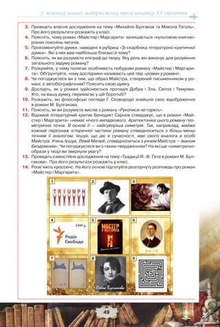 У пошуках нового: модерністська проза початку ХХ століття
49
3. Проведіть власне дослідження на тему «Михайло Булгаков та Микола Гоголь».
Про його результати розкажіть у класі.
4. Поясніть, чому роман «Майстер і Маргарита» залишається «культовою книгою»
різних поколінь читачів.
5. Прокоментуйте думки, наведені в рубриці «Зі скарбниці літературно-критичної
думки». Які з них вам найбільше близькі й чому?
6. Поясніть, як ви розумієте епіграф до твору. Яку роль він виконує для розуміння
загального задуму роману?
7. Розкрийте, у чому полягає особливість побудови роману «Майстер і Маргари-
та». Обґрунтуйте, чому дослідники називають цей твір «роман у романі».
8. Чи погоджуєтеся ви з тим, що образ Майстра, створений письменником у ро-
мані, є автобіографічним? Поясніть свою думку.
9. Дослідіть, як у романі здійснюється протидія Добра і Зла, Світла і Темряви.
Хто, на вашу думку, перемагає у цій боротьбі?
10. Розкажіть, які філософські погляди Г. Сковороди знайшли своє відображення
в романі М. Булгакова.
11. Поясніть, як ви розумієте вислів з роману «Рукописи не горять».
12. Відомий літературний критик Бенедикт Сарнов стверджує, що в романі «Май-
стер і Маргарита» «немає нічого випадкового. Архітектоніка цього роману гео-
метрично точна. В основі її — найсуворіша симетрія. Так, наприклад, майже
кожний персонаж історичної частини роману співвідноситься з більш-менш
точним її аналогом. Ієшуа, що діє в сучасності, має свого аналога в особі
Майстра. Учень Ієшуа, Левій Матвій, співвідноситься з учнем Майстра — Іваном
Бездомним». Чи погоджуєтеся ви з таким твердженням? На які ще «симетричні»
образи у творі ви звернули увагу?
13. Проведіть самостійне дослідження на тему «Традиції Й.-В. Ґете в романі М. Бул-
гакова». Про його результати розкажіть у класі.
14.Розв’яжіть кроссенс. На його основі підготуйте розгорнуту розповідь про роман
«Майстер і Маргарита».
1
4
7
2
5
8
3
6
9
 