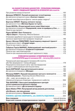 5
НА ЗАХИСТІ ВІЧНИХ ЦІННОСТЕЙ: ПРОБЛЕМИ СВОБОДИ,
МИРУ І ЛЮДСЬКОЇ ГІДНОСТІ В ЛІТЕРАТУРІ ХХ століття
Про розвиток жанру антиутопії . . . . . . . . . . . . . . . . . . . . . . . . . . . . . . . . . . . . 105
Джордж ОРВЕЛЛ: Палкий ненависник тоталітаризму . . . . . . . . . . . . . 108
До вивчення сатиричної казки «Колгосп тварин» . . . . . . . . . . . . . . . . . . . . 110
Епічний театр Бертольта Брехта: чим він дивує глядача? . . . . . . . . . . . . . . 117
Бертольт БРЕХТ: Творець епічного театру . . . . . . . . . . . . . . . . . . . . . . . . 119
До вивчення п’єси «Матінка Кураж та її діти». . . . . . . . . . . . . . . . . . . . . . . 123
Генріх БЕЛЛЬ: Літературний посол нової Німеччини . . . . . . . . . . . . . . 130
До вивчення оповідання «Подорожній, коли ти прийдеш у Спа…». . . . 132
Поняття про підтекст . . . . . . . . . . . . . . . . . . . . . . . . . . . . . . . . . . . . . . . . . . . . . 133
Пауль ЦЕЛАН: Поет Голокосту . . . . . . . . . . . . . . . . . . . . . . . . . . . . . . . . . . . 138
«Фуга смерті». Переклад Миколи Бажана . . . . . . . . . . . . . . . . . . . . . . . . . . 142
Стежками зарубіжної прози другої половини ХХ століття:
загальна характеристика провідних тенденцій. . . . . . . . . . . . . . . . . . . . . . . 148
Ернест Міллер ГЕМІНҐВЕЙ: Герой кодексу людської гідності . . . . . . 154
До вивчення повісті «Старий і море» . . . . . . . . . . . . . . . . . . . . . . . . . . . . . . . 158
Поняття про повість-притчу . . . . . . . . . . . . . . . . . . . . . . . . . . . . . . . . . . . . . . . 162
Ґабріель Ґарсіа МАРКЕС: Найяскравіший «магічний реаліст» . . . . . . 167
До вивчення оповідання «Стариган із крилами». . . . . . . . . . . . . . . . . . . . . 170
Поняття про «магічний реалізм» . . . . . . . . . . . . . . . . . . . . . . . . . . . . . . . . . . . 170
Поняття про національний колорит художнього твору. . . . . . . . . . . . . . . . . 172
РУЙНУЮЧИ КАНОНИ І СТВОРЮЮЧИ НОВЕ:
З ЛІТЕРАТУРИ другої половини XX – початку XXI століття
Театральний авангард другої половини ХХ століття,
або Про формування «театру абсурду» . . . . . . . . . . . . . . . . . . . . . . . . . . . . . 179
Поєднуючи істини всього світу: про постмодернізм
як одне з найяскравіших мистецьких явищ . . . . . . . . . . . . . . . . . . . . . . . . . . 182
Хуліо КОРТАСАР: Ігри аргентинського месьє . . . . . . . . . . . . . . . . . . . . . 186
До вивчення оповідання «Менади». . . . . . . . . . . . . . . . . . . . . . . . . . . . . . . . . 188
Мілорад ПАВИЧ: Перший письменник третього тисячоліття . . . . . . . 190
«Скляний равлик». Переклад Оксани Микитенко. . . . . . . . . . . . . . . . . . . . 192
«Ми — живі, ми не вмерли, ми — є!»
(Кримськотатарська література: повернення із забуття). . . . . . . . . . . . . . . 204
Таїр ХАЛІЛОВ: У його долі закарбувалася трагедія
усього кримськотатарського народу . . . . . . . . . . . . . . . . . . . . . . . . . . . . . 210
До вивчення повісті «До останнього подиху» . . . . . . . . . . . . . . . . . . . . . . . 211
Джон Майкл ҐРІН: Популярний автор романів для молоді,
або Більше, ніж письменник . . . . . . . . . . . . . . . . . . . . . . . . . . . . . . . . . . . . 214
До вивчення роману «Провина зірок» . . . . . . . . . . . . . . . . . . . . . . . . . . . . . 216
КНИЖКИ, ЩО НАС ОБИРАЮТЬ, або ЗАМІСТЬ ПІДСУМКІВ. . . . . . . . . . 223
Ваш порадник. . . . . . . . . . . . . . . . . . . . . . . . . . . . . . . . . . . . . . . перший форзац
Короткий словник літературознавчих термінів . . . . . . . . . другий форзац
5
 