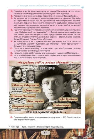 У пошуках нового: модерністська проза початку ХХ століття
51
5. Поясніть, чому Ф. Кафку вважають пророком ХХ століття. Чи погоджує-
теся ви з таким твердженням? Аргументуйте свою відповідь.
6. Розкрийте значення метафори перевтілення в новелі Франца Кафки.
7. Чи можете ви погодитися з твердженням друга та першого біографа
Ф. Кафки Макса Брода про те, що «опис так званої пересічної людини,
в якій для Кафки не було нічого пересічного, відбувався заради самої
цієї людини, не відповідно до якоїсь мети, а через любов до кожної
людини»? Обґрунтуйте свою відповідь.
8. Підготуйте розгорнуте повідомлення або мультимедійну презентацію на
тему «Кафкіанський світ: яким він є?..». Зверніть увагу на те, який вплив
мав Франц Кафка на творчість таких представників мистецтва ХХ сто-
ліття, як Федеріко Фелліні, Хорхе Луїс Борхес, Ґабріель Ґарсіа Маркес,
Харукі Муракамі, Гюнтер Грасс або інших.
9. Чи погоджуєтеся ви з думкою відомої дослідниці життя й творчості
М. Булгакова Маріетти Чудакової, що «Майстер — “alter ego1
автора”»?
Аргументуйте свою відповідь.
10. Підготуйте мультимедійну презентацію про відображення роману
М. Булгакова в різних видах мистецтва.
11. Напишіть листа майбутньому читачеві роману «Майстер і Маргарита».
12. На основі інформаційного плаката підготуйте розгорнуте повідомлення
про М. Булгакова та його творчість.
13. Прокоментуйте шмуцтитул до цього розділу (див. с. 27). Запропонуйте
свої варіанти епіграфів.
1
Аlter ego — букв. «інший я»; близький друг й однодумець.
 