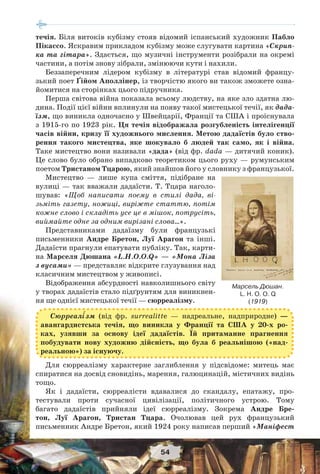 54
течія. Біля витоків кубізму стояв відомий іспанський художник Пабло
Пікассо. Яскравим прикладом кубізму може слугувати картина «Скрип-
ка та гітара». Здається, що музичні інструменти розібрали на окремі
частини, а потім знову зібрали, змінюючи кути і нахили.
Беззаперечним лідером кубізму в літературі став відомий францу-
зький поет Ґійом Аполлінер, із творчістю якого ви також зможете озна-
йомитися на сторінках цього підручника.
Перша світова війна показала всьому людству, на яке зло здатна лю-
дина. Події цієї війни вплинули на появу такої мистецької течії, як дада-
їзм, що виникла одночасно у Швейцарії, Франції та США і проіснувала
з 1915-го по 1923 рік. Ця течія відображала розгубленість інтелігенції
часів війни, кризу її художнього мислення. Метою дадаїстів було ство-
рення такого мистецтва, яке шокувало б людей так само, як і війна.
Таке мистецтво вони називали «дада» (від фр. dada — дитячий коник).
Це слово було обрано випадково теоретиком цього руху — румунським
поетом Тристаном Тцарою, який знайшов його у словнику з французької.
Мистецтво — лише купа сміття, підібране на
вулиці — так вважали дадаїсти. Т. Тцара наголо-
шував: «Щоб написати поему в стилі дада, ві-
зьміть газету, ножиці, виріжте статтю, потім
кожне слово і складіть усе це в мішок, потрусіть,
виймайте одне за одним вирізані слова…».
Представниками дадаїзму були французькі
письменники Андре Бретон, Луї Арагон та інші.
Дадаїсти прагнули епатувати публіку. Так, карти-
на Марселя Дюшана «L.H.O.O.Q» — «Мона Ліза
з вусами» — представляє відкрите глузування над
класичним мистецтвом у живописі.
Відображення абсурдності навколишнього світу
у творах дадаїстів стало підґрунтям для виникнен-
ня ще однієї мистецької течії — сюрреалізму.
Сюрреал³зм (від фр. surrealitte — надреальне, надприродне) —
авангардистська течія, що виникла у Франції та США у 20-х ро-
ках, узявши за основу ідеї дадаїстів. Їй притаманне прагнення
побудувати нову художню дійсність, що була б реальнішою («над-
реальною») за існуючу.
Для сюрреалізму характерне заглиблення у підсвідоме: митець має
спиратися на досвід сновидінь, марення, галюцинацій, містичних видінь
тощо.
Як і дадаїсти, сюрреалісти вдавалися до скандалу, епатажу, про-
тестували проти сучасної цивілізації, політичного устрою. Тому
багато дадаїстів прийняли ідеї сюрреалізму. Зокрема Андре Бре-
тон, Луї Арагон, Тристан Тцара. Очолював цей рух французький
письменник Андре Бретон, який 1924 року написав перший «Маніфест
Марсель Дюшан.
L. H. O. O. Q
(1919)
 