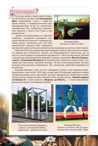 56
Сьогодні, мабуть, важко знайти люди-
ну, яка б нічого не знала про Сальвадора
Далі. «Сюрреалізм — це я», — гордо за-
являв митець. У сюрреалістичному світі
Сальвадора Далі, як уві сні, змінюються
звичайні речі. Так, наприклад, старовин-
ний годинник з краю столу стікає у цей
ворожий світ.
Цікаво, що такий символ, як «мертвий
годинник», нездатний показувати час,
характерний для більшості сюрреалістів.
Таким чином, прибічники цієї течії ніби
намагаються показати всім, незалежно
від часу або умов суспільного розвитку, загальнолюдську цінність своїх творів.
Живопис багатьох художників авангардизму тяжів до відсторонення худож-
ніх образів від конкретного сюжету, до безпредметного мистецтва, що не
містить у собі жодного нагадування про дійсність, тобто до абстракції. Одними
з фундаторів абстракціонізму вважають відомих художників Василя Кандин-
ського та Казимира Малевича. В. Кандинський, який жив і вчився в Одесі, на-
зивав своє мистецтво «музикою кольору». За його спостереженнями, на певні
кольори люди реагують упереджено. Так, наприклад, червоний сприймається
як команда.
Казимир Малевич, який, до речі, народився у Києві, став справжнім рево-
люціонером у мистецтві. 1915 року на виставці в Петрограді художник уперше
продемонстрував низку своїх робіт, що були продуманою комбінацією геоме-
тричних фігур. Серед них був і відомий тепер усьому світові «Чорний квадрат
на білому тлі». А його картина «Людина, що біжить...» стала символом ра-
дянського терору і Голодомору в Україні.
СьСССС огодні, мабуть, важко зн
ну яка б нічого не знала про С
Ìèñòåöüêi ïåðåäçâîíè
Сальвадор Далі.
Постійність пам’яті (1931)
Пам’ятник Казимиру Малевичу
в Києві, установлений 2008 р.
(архітектор — Дмитро Антонюк)
Казимир Малевич.
Людина, що біжить, або Селянин
між хрестом і мечем (1932–1933)
 