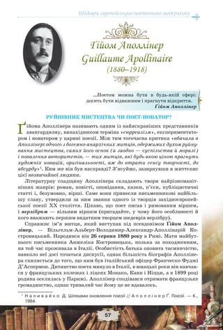 Шедеври європейського поетичного модернізму
57
РУЙНІВНИК МИСТЕЦТВА ЧИ ПОЕТ-НОВАТОР?
Ґійома Аполлінера називають одним із найяскравіших представників
авангардизму, винахідником терміна «сюрреалізм», експериментато-
ром і новатором у царині поезії. Між тим тогочасна критика «вбачала в
Аполлінері одного з богемно-анархічних митців, одержимих духом руйну-
вання мистецтва, самих його основ (а заодно — суспільства й моралі)
і повалення авторитетів, — тих митців, які будь-якою ціною прагнуть
художніх новацій, оригінальності, аж до втрати сенсу творчості, до
абсурду»1
. Ким же він був насправді? З’ясуймо, зазирнувши в життєпис
цієї незвичайної людини.
Літературну спадщину Аполлінера складають твори найрізноманіт-
ніших жанрів: роман, повісті, оповідання, казки, п’єси, публіцистичні
статті і, безумовно, вірші. Саме вони принесли письменникові найбіль-
шу славу, утвердили за ним звання одного із творців західноєвропей-
ської поезії ХХ століття. Цікаво, що поет писав і римованим віршем,
і верлібром — вільним віршем (пригадайте, у чому його особливості й
кого вважають першим видатним творцем шедеврів верлібру).
Справжнє ім’я митця, який виступав під псевдонімом Ґійом Апол-
лінер, — Вільгельм-Альберт-Володимир-Александр-Аполлінарій Ко-
стровицький. Народився він 26 серпня 1880 року в Римі. Мати майбут-
нього письменника Анжеліка Костровицька, полька за походженням,
на той час проживала в Італії. Особистість батька оповита таємничістю,
навколо неї досі точаться дискусії, однак більшість біографів Аполліне-
ра схиляється до того, що ним був італійський офіцер Франческо Фуджі
Д’Аспермон. Дитинство поета минуло в Італії, в юнацькі роки він навчав-
ся у французьких колежах і ліцеях Монако, Канн і Ніцци, а в 1899 році
родина оселилась у Парижі. Аполлінер сподівався отримати французьке
громадянство, однак тривалий час йому це не вдавалось.
1
Н а л и в а й к о Д. Шляхами оновлення поезії // А п о л л і н е р Ґ. Поезії. — К.,
1984.
…Поетом можна бути в будь-якій сфері:
досить бути відважним і прагнути відкриття.
Ґійом Аполлінер
 