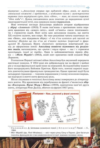Шедеври європейського поетичного модернізму
59
відзначає: «…Аполлінер говорив про художній образ, який, не маючи
зовнішньої схожості з предметом, з особливою силою і загостреністю
виражає його внутрішню суть, його «ідею», — так, як колесо виражає
“ідею ходи”»1
. Думка письменника дала поштовх до народження цілої
авангардистської течії, яка одержала назву сюрреалізм.
Нові естетичні погляди Аполлінера знайшли яскраве відображення
у збірці «Алкоголі» (1913). Її назва пов’язана з прагненням поета пере-
дати враження від «нового світу», який «п’янить» своєю технізованіс-
тю і стрімкістю подій. Поет хотів цим заголовком сказати, що життя
ХХ століття палюче, мов спирт. На таке розуміння читача наштовхує по-
ема «Зона», яка відкривала збірку: «I ти п’єш алкоголь цей палкий як
життя/ Життя що ти п’єш як п’янюче пиття» (переклад із фран-
цузької М. Лукаша). Книга «Алкоголі» засвідчила новаторський під-
хід до оформлення поезії: Аполлінер повністю відмовився від розділо-
вих знаків, наголошуючи, що «ритм і паузи вірша — оце і є справжня
пунктуація, іншої не треба». Один із найзнаменитіших віршів збір-
ки — «Міст Мірабо2
» (1912), який поет присвятив своїй коханій Марі
Лорансен.
З початком Першої світової війни Аполлінер був змушений перервати
мистецькі пошуки. У 1914 році він добровольцем іде на фронт і майже
рік у складі французької армії воює на передовій. За надзвичайну відвагу
його нагороджують Бойовим Хрестом. Крім того, поетові нарешті нада-
ють довгоочікуване французьке громадянство. Однак приємні події були
затьмарені страшною — тяжким пораненням у голову осколком снаряда,
що відіграло в житті поета фатальну роль.
Після лікування в госпіталі Аполлінер знову повернувся до літератур-
ного життя. Під враженням від перебування на фронті з’являється збір-
ка «Каліграми. Вірші Миру і Війни» (1918), присвячена пам’яті друга
поета, літератора Рене Даліза, вбитого на фронті 1917 року.
1
Н а л и в а й к о Д. Шляхами оновлення поезії // А п о л л і н е р Ґ. Поезії. — К.,
1984.
2
Міст Мірабî (фр. Pont Mirabeau) — міст через річку Сену в Парижі. Для багатьох
поколінь французів він став символом вічної історії взаємин чоловіка і жінки.
 