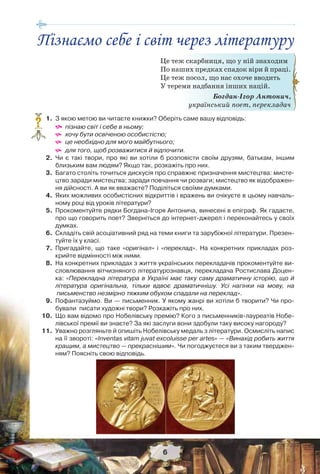 6
1. З якою метою ви читаєте книжки? Оберіть саме вашу відповідь:
 пізнаю світ і себе в ньому;
 хочу бути освіченою особистістю;
 це необхідно для мого майбутнього;
 для того, щоб розважитися й відпочити.
2. Чи є такі твори, про які ви хотіли б розповісти своїм друзям, батькам, іншим
близьким вам людям? Якщо так, розкажіть про них.
3. Багато століть точиться дискусія про справжнє призначення мистецтва: мисте-
цтво заради мистецтва; заради повчання чи розваги; мистецтво як відображен-
ня дійсності. А ви як вважаєте? Поділіться своїми думками.
4. Яких можливих особистісних відкриттів і вражень ви очікуєте в цьому навчаль-
ному році від уроків літератури?
5. Прокоментуйте рядки Богдана-Ігоря Антонича, винесені в епіграф. Як гадаєте,
про що говорить поет? Зверніться до інтернет-джерел і переконайтесь у своїх
думках.
6. Складіть свій асоціативний ряд на теми книги та зарубіжної літератури. Презен-
туйте їх у класі.
7. Пригадайте, що таке «оригінал» і «переклад». На конкретних прикладах роз-
крийте відмінності між ними.
8. На конкретних прикладах з життя українських перекладачів прокоментуйте ви-
словлювання вітчизняного літературознавця, перекладача Ростислава Доцен-
ка: «Перекладна література в Україні має таку саму драматичну історію, що й
література оригінальна, тільки вдвоє драматичнішу. Усі нагінки на мову, на
письменство незмірно тяжким обухом спадали на переклад».
9. Пофантазуймо. Ви — письменник. У якому жанрі ви хотіли б творити? Чи про-
бували писати художні твори? Розкажіть про них.
10. Що вам відомо про Нобелівську премію? Кого з письменників-лауреатів Нобе-
лівської премії ви знаєте? За які заслуги вони здобули таку високу нагороду?
11. Уважно розгляньте й опишіть Нобелівську медаль з літератури. Осмисліть напис
на її звороті: «Inventas vitam juvat excoluisse per artes» — «Винахід робить життя
кращим, а мистецтво — прекраснішим». Чи погоджуєтеся ви з таким тверджен-
ням? Поясніть свою відповідь.
?
Це теж скарбниця, що у ній знаходим
По наших предках спадок віри й праці.
Це теж посол, що нас охоче вводить
У тереми надбання інших націй.
Богдан-Ігор Антонич,
український поет, перекладач
Пізнаємо себе і світ через літературу
 