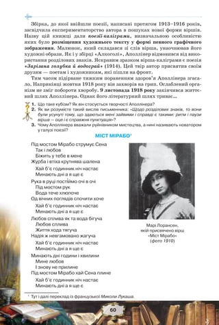 60
Збірка, до якої ввійшли поезії, написані протягом 1913–1916 років,
засвідчила експериментаторство автора в пошуках нової форми віршів.
Назву цій книжці дали поезії-каліграми, визначальною особливістю
яких було розміщення художнього тексту у формі певного графічного
зображення. Малюнок, який складався зі слів вірша, унаочнював його
художні образи. Як і у збірці «Алкоголі», Аполлінер відмовився від вико-
ристання розділових знаків. Яскравим зразком вірша-каліграми є поезія
«Зарізана голубка й водограй» (1914). Цей твір автор присвятив своїм
друзям — поетам і художникам, які пішли на фронт.
Тим часом підірване тяжким пораненням здоров’я Аполлінера згаса-
ло. Наприкінці жовтня 1918 року він захворів на грип. Ослаблений орга-
нізм не зміг побороти хворобу. 9 листопада 1918 року закінчився життє-
вий шлях Аполлінера. Однак його літературний шлях триває…
1.Що таке кубізм? Як він стосується творчості Аполлінера?
2.Як ви розумієте такий вислів письменника: «Щодо розділових знаків, то вони
були усунуті тому, що здаються мені зайвими і справді є такими: ритм і паузи
вірша — оце і є справжня пунктуація»?
3.Чому Аполлінера вважали руйнівником мистецтва, а нині називають новатором
у галузі поезії?
МІСТ МІРАБО1
Під мостом Мірабо струмує Сена
Так і любов
Біжить у тебе в мене
Журба і втіха крутнява шалена
Хай б’є годинник ніч настає
Минають дні а я ще є
Рука в руці пост³ймо очі в очі
Під мостом рук
Вода тече хлюпоче
Од вічних поглядів спочити хоче
Хай б’є годинник ніч настає
Минають дні а я ще є
Любов сплива як та вода бігуча
Любов сплива
Життя хода тягуча
Надія ж невгамовано жагуча
Хай б’є годинник ніч настає
Минають дні а я ще є
Минають дні години і хвилини
Мине любов
I знову не прилине
Під мостом Мірабо хай Сена плине
Хай б’є годинник ніч настає
Минають дні а я ще є
1
Тут і далі переклад із французької Миколи Лукаша.
?
Марі Лорансен,
якій присвячено вірш
«Міст Мірабо»
(фото 1910)
 