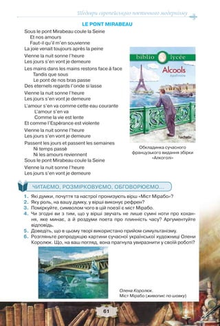 Шедеври європейського поетичного модернізму
61
LE PONT MIRABEAU
Sous le pont Mirabeau coule la Seine
Et nos amours
Faut-il qu’il m’en souvienne
La joie venait toujours après la peine
Vienne la nuit sonne l’heure
Les jours s’en vont je demeure
Les mains dans les mains restons face à face
Tandis que sous
Le pont de nos bras passe
Des eternels regards l’onde si lasse
Vienne la nuit sonne l’heure
Les jours s’en vont je demeure
L’amour s’en va comme cette eau courante
L’amour s’en va
Comme la vie est lente
Et comme l’Espèrance est violente
Vienne la nuit sonne l’heure
Les jours s’en vont je demeure
Passent les jours et passent les semaines
Ni temps passè
Ni les amours reviennent
Sous le pont Mirabeau coule la Seine
Vienne la nuit sonne l’heure
Les jours s’en vont je demeure
ЧИТАЄМО, РОЗМІРКОВУЄМО, ОБГОВОРЮЄМО...
1.Які думки, почуття та настрої пронизують вірш «Міст Мірабо»?
2.Яку роль, на вашу думку, у вірші виконує рефрен?
3.Поміркуйте, символом чого в цій поезії є міст Мірабо.
4.Чи згодні ви з тим, що у вірші звучать не лише сумні ноти про кохан-
ня, яке минає, а й роздуми поета про плинність часу? Аргументуйте
відповідь.
5.Доведіть, що в цьому творі використано прийом симультанізму.
6.Розгляньте репродукцію картини сучасної української художниці Олени
Королюк. Що, на ваш погляд, вона прагнула увиразнити у своїй роботі?
Обкладинка сучасного
французького видання збірки
«Алкоголі»
Олена Королюк.
Міст Мірабо (живопис по шовку)
 