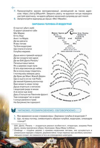 62
7.Проаналізуйте зразок мелодекламації, розміщений за такою адре-
сою: https://bit.ly/2RqzvHH. Зверніть увагу, чи вдалося читцю передати
настрій оригіналу, чи вдало дібрано музичний супровід до цієї поезії.
8.Запропонуйте відеоряд до вірша «Міст Мірабо».
ЗАРІЗАНА ГОЛУБКА Й ВОДОГРАЙ
О постаті убиті любі
О дорогі розквітлі губи
Міє Мареє
Єтто Лорі
Анні і ти Маріє
Де ви дівчата
Я вас питаю
Та біля водограю
Що плаче й кличе
Голубка маревіє
Душа моя в тремкій напрузі
Де ви солдати мої друзі
Де ви Бійї Даліз Реналь1
Печальні ваші імена
Як у церквах ходи луна
Б’ють відгомоном до небес
Ви в сонну воду глядитесь
І погляд ваш вмирає десь
Де Брак де Макс Жакоб Дерен
Що в нього очі як той Рейн
Де милий Кремніц волонтер
Вже може їх нема тепер
Душа ятриться з непокою
I водограй рида зі мною
А як вони іще живі
Десь б’ються на Північнім фронті
Тим олеандри2
всі в крові
I сонце ранене в траві
На багрянистім горизонті
ЧИТАЄМО, РОЗМІРКОВУЄМО, ОБГОВОРЮЄМО...
1.Яке враження на вас справив вірш «Зарізана голубка й водограй»?
2.Що, на ваш погляд, символізують образи голубки, водограю, олеандрів
і сонця?
1
Бійї, Даліз, Реналь — згадуються реальні особистості, літератори, зокрема Рене
Даліз, якому присвячено збірку «Каліграми. Вірші Миру та Війни».
2
Олеàндр — отруйне дерево з криваво-червоними квітами, яке асоціюється в
романських народів з лавром, деревом війни. Існує переказ про загибель наполео-
нівських солдат, які смажили м’ясо на олеандрових шампурах.
 