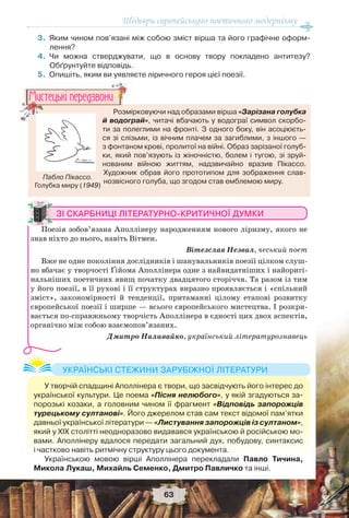 Шедеври європейського поетичного модернізму
63
3.Яким чином пов’язані між собою зміст вірша та його графічне оформ-
лення?
4.Чи можна стверджувати, що в основу твору покладено антитезу?
Обґрунтуйте відповідь.
5.Опишіть, яким ви уявляєте ліричного героя цієї поезії.
ЗІ СКАРБНИЦІ ЛІТЕРАТУРНО-КРИТИЧНОЇ ДУМКИ
Поезія зобов’язана Аполлінеру народженням нового ліризму, якого не
знав ніхто до нього, навіть Вітмен.
Вітезслав Незвал, чеський поет
Вже не одне покоління дослідників і шанувальників поезії цілком слуш-
но вбачає у творчості Ґійома Аполлінера одне з найвидатніших і найоригі-
нальніших поетичних явищ початку двадцятого сторіччя. Та разом із тим
у його поезії, в її рухові і її структурах виразно проявляється і «спільний
зміст», закономірності й тенденції, притаманні цілому етапові розвитку
європейської поезії і ширше — всього європейського мистецтва. І розкри-
вається по-справжньому творчість Аполлінера в єдності цих двох аспектів,
органічно між собою взаємопов’язаних.
Дмитро Наливайко, український літературознавець
Розмірковуючи над образами вірша «Зарізана голубка
й водограй», читачі вбачають у водограї символ скорбо-
ти за полеглими на фронті. З одного боку, він асоціюєть-
ся зі слізьми, із вічним плачем за загиблими, з іншого —
з фонтаном крові, пролитої на війні. Образ зарізаної голуб-
ки, який пов’язують із жіночністю, болем і тугою, зі зруй-
нованим війною життям, надзвичайно вразив Пікассо.
Художник обрав його прототипом для зображення слав-
нозвісного голуба, що згодом став емблемою миру.
Розмі
й водогр
Ìèñòåöüêi ïåðåäçâîíè
Пабло Пікассо.
Голубка миру (1949)
У творчій спадщині Аполлінера є твори, що засвідчують його інтерес до
української культури. Це поема «Пісня нелюбого», у якій згадуються за-
порозькі козаки, а головним чином її фрагмент «Відповідь запорожців
турецькому султанові». Його джерелом став сам текст відомої пам’ятки
давньої української літератури — «Листування запорожців із султаном»,
який у ХІХ столітті неодноразово видавався українською й російською мо-
вами. Аполлінеру вдалося передати загальний дух, побудову, синтаксис
і частково навіть ритмічну структуру цього документа.
Українською мовою вірші Аполлінера перекладали Павло Тичина,
Микола Лукаш, Михайль Семенко, Дмитро Павличко та інші.
УКРАЇНСЬКІ СТЕЖИНИ ЗАРУБІЖНОЇ ЛІТЕРАТУРИ
 