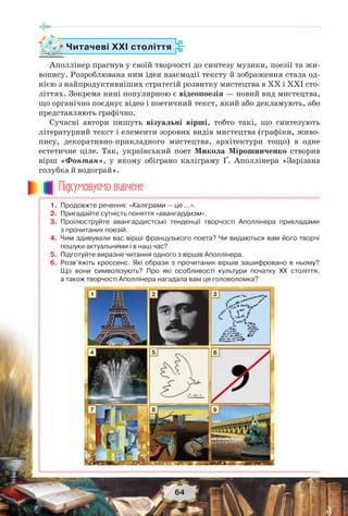 64
Читачеві ХХІ століття
Аполлінер прагнув у своїй творчості до синтезу музики, поезії та жи-
вопису. Розроблювана ним ідея взаємодії тексту й зображення стала од-
нією з найпродуктивніших стратегій розвитку мистецтва в ХХ і ХХІ сто-
літтях. Зокрема нині популярною є відеопоезія — новий вид мистецтва,
що органічно поєднує відео і поетичний текст, який або декламують, або
представляють графічно.
Сучасні автори пишуть візуальні вірші, тобто такі, що синтезують
літературний текст і елементи зорових видів мистецтва (графіки, живо-
пису, декоративно-прикладного мистецтва, архітектури тощо) в одне
естетичне ціле. Так, український поет Микола Мірошниченко створив
вірш «Фонтан», у якому обіграно каліграму Ґ. Аполлінера «Зарізана
голубка й водограй».
1. Продовжте речення: «Каліграми — це …».
2. Пригадайте сутність поняття «авангардизм».
3. Проілюструйте авангардистські тенденції творчості Аполлінера прикладами
з прочитаних поезій.
4. Чим здивували вас вірші французького поета? Чи видаються вам його творчі
пошуки актуальними і в наш час?
5. Підготуйте виразне читання одного з віршів Аполлінера.
6. Розв’яжіть кроссенс. Які образи з прочитаних віршів зашифровано в ньому?
Що вони символізують? Про які особливості культури початку ХХ століття,
а також творчості Аполлінера нагадала вам ця головоломка?
Ïiäñóìîâóc-ìî âèâ÷åíå
1
4
7
2
5
8
3
6
9
 