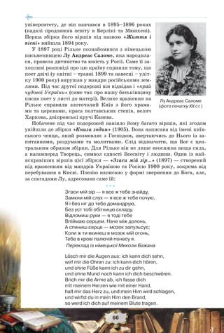 66
університету, де він навчався в 1895–1896 роках
(надалі продовжив освіту в Берліні та Мюнхені).
Перша збірка його віршів під назвою «Життя і
пісні» вийшла 1894 року.
У 1897 році Рільке познайомився з німецькою
письменницею Лу Андреас Саломе, яка народила-
ся, провела дитинство та юність у Росії. Саме її за-
хопливі розповіді про цю країну сприяли тому, що
поет двічі (у квітні – травні 1899 та навесні – уліт-
ку 1900 року) вирушав у мандри російськими зем-
лями. Під час другої подорожі він відвідав і «край
чудової України» (саме так про нашу батьківщину
писав поет у листі до матері). Велике враження на
Рільке справили злоточолий Київ з його храма-
ми та церквами, краса полтавських степів, велич
Харкова, дніпровські кручі Канева.
Побачене під час подорожей навіяло йому багато віршів, які згодом
увійшли до збірки «Книга годин» (1905). Вона написана від імені київ-
ського ченця, який розмовляє з Господом, звертаючись до Нього із за-
питаннями, роздумами та молитвами. Слід відзначити, що Бог є цен-
тральним образом збірки. Для Рільке він не лише неосяжна вища сила,
а насамперед Творець, символ єдності Всесвіту і людини. Один із най-
яскравіших віршів цієї збірки — «Згаси мій зір…» (1897) — створений
під враженням від мандрів Україною та Росією 1900 року, зокрема від
перебування в Києві. Поезію написано у формі звернення до Бога, але,
за спогадами Лу, адресовано саме їй:
* * *
Згаси мій зір — я все ж тебе знайду,
Замкни мій слух — я все ж тебе почую,
Я і без ніг до тебе домандрую,
Без уст тобі обітницю складу.
Відломиш руки — я тоді тебе
Впіймаю серцем. Наче між долонь,
А спиниш серце — мозок запульсує;
Коли ж ти вкинеш в мозок мій огонь,
Тебе в крові палючій понесу я.
Переклад із німецької Миколи Бажана
Lösch mir die Augen aus: ich kann dich sehn,
wirf mir die Ohren zu: ich kann dich hören,
und ohne Füße kann ich zu dir gehn,
und ohne Mund noch kann ich dich beschwören.
Brich mir die Arme ab, ich fasse dich
mit meinem Herzen wie mit einer Hand,
halt mir das Herz zu, und mein Hirn wird schlagen,
und wirfst du in mein Hirn den Brand,
so werd ich dich auf meinem Blute tragen.
Лу Андреас Саломе
(фото початку ХХ ст.)
 