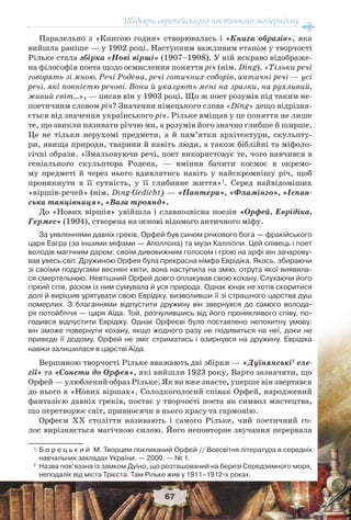 Шедеври європейського поетичного модернізму
67
Паралельно з «Книгою годин» створювалась і «Книга образів», яка
вийшла раніше — у 1902 році. Наступним важливим етапом у творчості
Рільке стала збірка «Нові вірші» (1907–1908). У ній яскраво відображе-
на філософія поета щодо осмислення поняття річ (нім. Ding). «Тільки речі
говорять зі мною. Речі Родена, речі готичних соборів, античні речі — усі
речі, які повністю речові. Вони й указують мені на зразки, на рухливий,
живий світ…», — писав він у 1903 році. Що ж поет розумів під таким не-
поетичним словом річ? Значення німецького слова «Ding» дещо відрізня-
ється від значення українського річ. Рільке вміщав у це поняття не лише
те, що звикли називати річчю ми, а розумів його значно глибше й ширше.
Це не тільки нерухомі предмети, а й пам’ятки архітектури, скульпту-
ри, явища природи, тварини й навіть люди, а також біблійні та міфоло-
гічні образи. «Змальовуючи речі, поет використовує те, чого навчився в
геніального скульптора Родена, — вміння бачити космос в окремо-
му предметі й через нього вдивлятись навіть у найскромнішу річ, щоб
проникнути в її сутність, у її глибинне життя»1
. Серед найвідоміших
«віршів-речей» (нім. Ding-Gedicht) — «Пантера», «Фламінго», «Іспан-
ська танцівниця», «Ваза троянд».
До «Нових віршів» увійшла і славнозвісна поезія «Орфей, Еврідіка,
Гермес» (1904), створена на основі відомого античного міфу.
За уявленнями давніх греків, Орфей був сином річкового бога — фракійського
царя Еагра (за іншими міфами — Аполлона) та музи Калліопи. Цей співець і поет
володів магічним даром: своїм дивовижним голосом і грою на арфі він зачарову-
вав увесь світ. Дружиною Орфея була прекрасна німфа Еврідіка. Якось, збираючи
зі своїми подругами весняні квіти, вона наступила на змію, отрута якої виявила-
ся смертельною. Невтішний Орфей довго оплакував свою кохану. Слухаючи його
гіркий спів, разом із ним сумувала й уся природа. Однак юнак не хотів скоритися
долі й вирішив урятувати свою Еврідіку, визволивши її зі страшного царства душ
померлих. З благаннями відпустити дружину він звернувся до самого волода-
ря потойбіччя — царя Аїда. Той, розчулившись від його проникливого співу, по-
годився відпустити Еврідіку. Однак Орфеєві було поставлено непохитну умову:
він зможе повернути кохану, якщо жодного разу не подивиться на неї, доки не
приведе її додому. Орфей не зміг стриматись і озирнувся на дружину. Еврідіка
навіки залишилася в царстві Аїда.
Вершиною творчості Рільке вважають дві збірки — «Дуїнянські2
еле-
гії» та «Сонети до Орфея», які вийшли 1923 року. Варто зазначити, що
Орфей — улюблений образ Рільке. Як ви вже знаєте, уперше він звертався
до нього в «Нових віршах». Солодкоголосий співак Орфей, народжений
фантазією давніх греків, постає у творчості поета як символ мистецтва,
що перетворює світ, привносячи в нього красу та гармонію.
Орфеєм ХХ століття називають і самого Рільке, чий поетичний го-
лос вирізняється магічною силою. Його неповторне звучання перервала
1
Б о р е ц ь к и й М. Творцем покликаний Орфей // Всесвітня література в середніх
навчальних закладах України. — 2000. — № 1.
2
Назва пов’язана із замком Дуїно, що розташований на березі Середземного моря,
неподалік від міста Трієста. Там Рільке жив у 1911–1912-х роках.
 