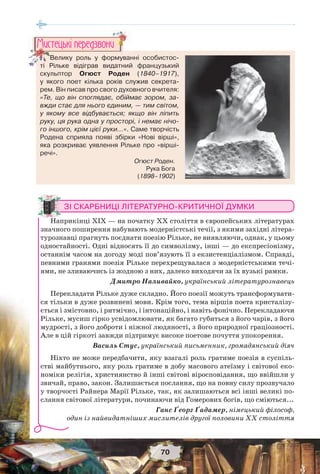 70
ЗІ СКАРБНИЦІ ЛІТЕРАТУРНО-КРИТИЧНОЇ ДУМКИ
Наприкінці XIX — на початку XX століття в європейських літературах
значного поширення набувають модерністські течії, з якими західні літера-
турознавці прагнуть поєднати поезію Рільке, не виявляючи, однак, у цьому
одностайності. Одні відносять її до символізму, інші — до експресіонізму,
останнім часом на догоду моді пов’язують її з екзистенціалізмом. Справді,
певними гранями поезія Рільке перехрещувалася з модерністськими течі-
ями, не зливаючись із жодною з них, далеко виходячи за їх вузькі рамки.
Дмитро Наливайко, український літературознавець
Перекладати Рільке дуже складно. Його поезії можуть трансформувати-
ся тільки в дуже розвинені мови. Крім того, тема віршів поета кристалізу-
ється і змістовно, і ритмічно, і інтонаційно, і навіть фонічно. Перекладаючи
Рільке, мусиш гірко усвідомлювати, як багато губиться з його чарів, з його
мудрості, з його доброти і ніжної людяності, з його природної граціозності.
Але в цій гіркоті завжди підтримує високе поетове почуття упокорення.
Василь Стус, український письменник, громадянський діяч
Ніхто не може передбачити, яку взагалі роль гратиме поезія в суспіль-
стві майбутнього, яку роль гратиме в добу масового атеїзму і світової еко-
номіки релігія, християнство й інші світові віросповідання, що ввійшли у
звичай, право, закон. Залишається послання, що на повну силу прозвучало
у творчості Райнера Марії Рільке, так, як залишаються всі інші великі по-
слання світової літератури, починаючи від Гомерових богів, що сміються...
Ганс Ґеорг Ґадамер, німецький філософ,
один із найвидатніших мислителів другої половини XX століття
Велику роль у формуванні особистос-
ті Рільке відіграв видатний французький
скульптор Огюст Роден (1840–1917),
у якого поет кілька років служив секрета-
рем. Він писав про свого духовного вчителя:
«Те, що він споглядає, обіймає зором, за-
вжди стає для нього єдиним, — тим світом,
у якому все відбувається; якщо він ліпить
руку, ця рука одна у просторі, і немає нічо-
го іншого, крім цієї руки…». Саме творчість
Родена сприяла появі збірки «Нові вірші»,
яка розкриває уявлення Рільке про «вірші-
речі».
Велику роль у формуван
ті Рільке відіграв видатний
Ìèñòåöüêi ïåðåäçâîíè
Огюст Роден.
Рука Бога
(1898–1902)
 