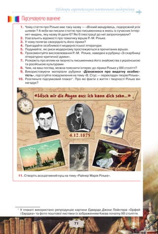 Шедеври європейського поетичного модернізму
71
1. Чому стаття про Рільке має таку назву — «Вічний мандрівець, подорожній усіх
шляхів»? А якби ви писали статтю про письменника в якесь із сучасних Інтер-
нет-видань, яку назву їй дали б? Які б ілюстрації до неї запропонували?
2. Узагальніть відомості про тематику віршів Р.-М. Рільке.
3. У чому полягає своєрідність його лірики?
4. Пригадайте особливості модерністської літератури.
5. Подумайте, які риси модернізму простежуються в прочитаних віршах.
6. Прокоментуйте висловлювання Р.-М. Рільке, наведені в рубриці «Зі скарбниці
літературно-критичної думки».
7. Розкажіть про вплив на творчість письменника його знайомства з українською
та російською культурами.
8. Чим, на ваш погляд, можна пояснити інтерес до лірики Рільке у ХХІ столітті?
9. Використовуючи матеріали рубрики «Дізнаємося про видатну особис-
тість», підготуйте повідомлення на тему «В. Стус — перекладач творів Рільке».
10. Розгляньте підсумковий плакат1
. Про які факти з життя і творчості Рільке він
нагадує?
11. Створіть асоціативний кущ на тему «Райнер Марія Рільке».
1
У плакаті використано репродукцію картини Едварда Джона Пойнтера «Орфей
і Еврідіка» та фото поштової листівки із зображенням Києва початку ХХ століття.
Ïiäñóìîâóc-ìî âèâ÷åíå
 