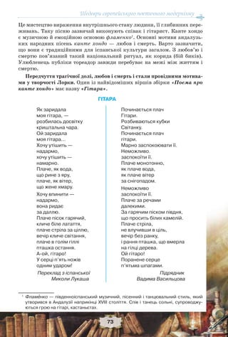 Шедеври європейського поетичного модернізму
73
Це мистецтво вираження внутрішнього стану людини, її глибинних пере-
живань. Таку пісню зазвичай виконують співак і гітарист. Канте хондо
є музичною й емоційною основою фламенко1
. Основні мотиви андалузь-
ких народних пісень канте хондо — любов і смерть. Варто зазначити,
що вони є традиційними для іспанської культури загалом. З любов’ю і
смертю пов’язаний такий національний ритуал, як корида (бій биків).
Улюбленець публіки тореадор завжди перебуває на межі між життям і
смертю.
Передчуття трагічної долі, любов і смерть і стали провідними мотива-
ми у творчості Лорки. Один із найвідоміших віршів збірки «Поема про
канте хондо» має назву «Гітара».
ГІТАРА
1
Фламåнко — південноіспанський музичний, пісенний і танцювальний стиль, який
утворився в Андалузії наприкінці XVIII століття. Спів і танець сольні, супроводжу-
ються грою на гітарі, кастаньєтах.
Як заридала
моя гітара, —
розбилась досвітку
криштальна чара.
Ой заридала
моя гітара...
Хочу утішить —
надармо,
хочу утішить —
намарно.
Плаче, як вода,
що рине з яру,
плаче, як вітер,
що жене хмару.
Хочу впинити —
надармо,
вона ридає
за даллю.
Плаче пісок гарячий,
кличе біле латаття,
плаче стріла за ціллю,
вечір кличе світання,
плаче в голім гіллі
пташка остання.
А-ой, гітаро!
У серці п’ять ножів
одним ударом!
Переклад з іспанської
Миколи Лукаша
Починається плач
Гітари.
Розбиваються кубки
Світанку.
Починається плач
гітари.
Марно заспокоювати її.
Неможливо.
заспокоїти її.
Плаче монотонно,
як плаче вода,
як плаче вітер
за снігопадом.
Неможливо
заспокоїти її.
Плаче за речами
далекими.
За гарячим піском півдня,
що просить білих камелій.
Плаче стріла,
не влучивши в ціль,
вечір без ранку,
і рання пташка, що вмерла
на гілці дерева.
Ой гітаро!
Поранене серце
п’ятьма шпагами.
Підрядник
Вадима Васильцова
 