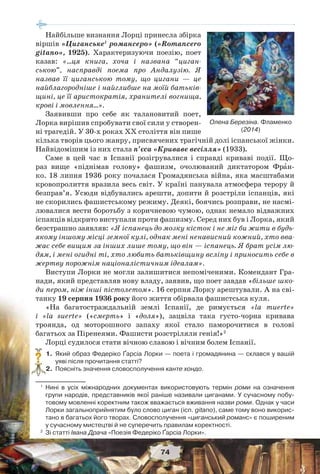 74
Найбільше визнання Лорці принесла збірка
віршів «Циганське1
романсеро» («Romancero
gitano», 1925). Характеризуючи поезію, поет
казав: «…ця книга, хоча і названа “циган-
ською”, насправді поема про Андалузію. Я
назвав її циганською тому, що цигани — це
найблагородніше і найглибше на моїй батьків-
щині, це її аристократія, хранителі вогнища,
крові і мовлення…».
Заявивши про себе як талановитий поет,
Лорка вирішив спробувати свої сили у створен-
ні трагедій. У 30-х роках ХХ століття він пише
кілька творів цього жанру, присвячених трагічній долі іспанської жінки.
Найвідомішим із них стала п’єса «Криваве весілля» (1933).
Саме в цей час в Іспанії розігрувалися і справді криваві події. Що-
раз вище «піднімав голову» фашизм, очолюваний диктатором Фрàн-
ко. 18 липня 1936 року почалася Громадянська війна, яка масштабами
кровопролиття вразила весь світ. У країні панувала атмосфера терору й
безправ’я. Усюди відбувались арешти, допити й розстріли іспанців, які
не скорились фашистському режиму. Деякі, боячись розправи, не насмі-
лювалися вести боротьбу з коричневою чумою, однак немало відважних
іспанців відкрито виступали проти фашизму. Серед них був і Лорка, який
безстрашно заявляв: «Я іспанець до мозку кісток і не міг би жити в будь-
якому іншому місці земної кулі, однак мені ненависний кожний, хто вва-
жає себе вищим за інших лише тому, що він — іспанець. Я брат усім лю-
дям, і мені огидні ті, хто любить батьківщину всліпу і приносить себе в
жертву порожнім націоналістичним ідеалам».
Виступи Лорки не могли залишитися непоміченими. Комендант Гра-
нади, який представляв нову владу, заявив, що поет завдав «більше шко-
ди пером, ніж інші пістолетом». 16 серпня Лорку арештували. А на сві-
танку 19 серпня 1936 року його життя обірвала фашистська куля.
«На багатостраждальній землі Іспанії, де римується «lа muerte»
і «lа suerte» («смерть» і «доля»), зацвіла така густо-чорна кривава
троянда, од моторошного запаху якої стало паморочитися в голові
багатьох за Піренеями. Фашисти розстріляли генія!»2
Лорці судилося стати вічною славою і вічним болем Іспанії.
1. Який образ Федеріко Ґарсіа Лорки — поета і громадянина — склався у вашій
уяві після прочитання статті?
2. Поясніть значення словосполучення канте хондо.
1
Нині в усіх міжнародних документах використовують термін роми на означення
групи народів, представників якої раніше називали циганами. У сучасному побу-
товому мовленні коректним також вважається вживання назви роми. Однак у часи
Лорки загальноприйнятим було слово циган (ісп. gitano), саме тому воно викорис-
тано в багатьох його творах. Словосполучення «циганський романс» є поширеним
у сучасному мистецтві й не суперечить правилам коректності.
2
Зі статті Івана Драча «Поезія Федеріко Ґарсіа Лорки».
?
Олена Березіна. Фламенко
(2014)
 