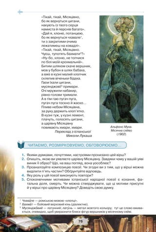 76
«Тікай, тікай, Місяцівно,
бо як вернуться цигани,
накують із твого серця
намиста й перснів багато».
«Дай я, хлоню, потанцюю,
бо як вернуться чхавале1
,
ти з закритими очима
лежатимеш на ковадлі».
«Тікай, тікай, Місяцівно.
Чуєш, тупотять бахмати2
?»
«Ну-бо, хлоню, не топчися
по білі моїй крохмальній».
Битим шляхом скаче вершник,
мов у бубон в шлях бабаха,
а вже в кузні малий хлопчик
склепив віченьки бідаха.
Гаєм їхали цигани,
мусянджовії3
примари.
Очі мружили набакир,
рівно голови тримали.
А в тім гаю пугач пуга,
пугач пуга тоскно й жаско…
Пливе небом Місяцівна,
за руку держить хлоп’ятко.
В кузні туж, у кузні лемент,
плачуть, голосять цигани,
а царівну Місяцівну
повивають хмари, хмари.
Переклад з іспанської
Миколи Лукаша
ЧИТАЄМО, РОЗМІРКОВУЄМО, ОБГОВОРЮЄМО...
 1.Якими думками, почуттями, настроями пронизано цей вірш?
2.Опишіть, якою ви уявляєте царівну Місяцівну. Завдяки чому у вашій уяві
виник її образ? Що, на ваш погляд, вона уособлює?
3.Проаналізуйте композицію поезії. Чи згодні ви з тим, що у вірші можна
виділити п’ять частин? Обґрунтуйте відповідь.
4.Яку роль у цій поезії виконують повтори?
5.Споконвічними мотивами іспанської народної поезії є кохання, фа-
тальна доля, смерть. Чи можна стверджувати, що ці мотиви присутні
й у вірші про царівну Місяцівну? Доведіть свою думку.
1
Чхавàле — ромською мовою «хлопці».
2
Бахмàт — бойовий верховий кінь (діалектне).
3
Мусянджîвий — латунний; латóнь — метал жовтого кольору; тут це слово вжива-
ється, очевидно, щоб увиразнити блиск фігур вершників у місячному сяйві.
Альфонс Муха.
Місячне сяйво
(1902)
 