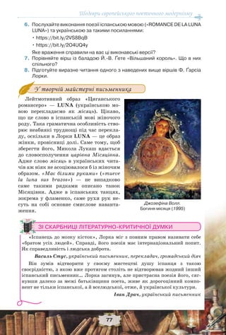 Шедеври європейського поетичного модернізму
77
6.Послухайте виконання поезії іспанською мовою («ROMANCE DE LA LUNA
LUNA») та українською за такими посиланнями:
• https://bit.ly/2VS8BqB
• https://bit.ly/2O4UQ4y
Яке враження справили на вас ці виконавські версії?
7.Порівняйте вірш із баладою Й.-В. Ґете «Вільшаний король». Що в них
спільного?
8.Підготуйте виразне читання одного з наведених вище віршів Ф. Ґарсіа
Лорки.
У творчій майстерні письменника
Лейтмотивний образ «Циганського
романсеро» — LUNA (українською мо-
вою перекладаємо як місяць). Цікаво,
що це слово в іспанській мові жіночого
роду. Така граматична особливість ство-
рює неабиякі труднощі під час перекла-
ду, оскільки в Лорки LUNA — це образ
жінки, провісниці долі. Саме тому, щоб
зберегти його, Микола Лукаш вдається
до словосполучення царівна Місяцівна.
Адже слово місяць в українських чита-
чів аж ніяк не асоціювалося б із жіночим
образом. «Має білими руками» («mueve
la luna sus brazos») — не випадково
саме такими рядками описано танок
Місяцівни. Адже в іспанських танцях,
зокрема у фламенко, саме рухи рук не-
суть на собі основне смислове наванта-
ження.
ЗІ СКАРБНИЦІ ЛІТЕРАТУРНО-КРИТИЧНОЇ ДУМКИ
«Іспанець до мозку кісток», Лорка міг з повним правом називати себе
«братом усіх людей». Справді, його поезія має інтернаціональний попит.
Як справедливість і людська доброта.
Василь Стус, український письменник, перекладач, громадський діяч
Він зумів відтворити у своєму мистецтві душу іспанця з такою
своєрідністю, з якою вже протягом століть не відтворював жодний інший
іспанський письменник… Лорка загинув, але пристрасна поезія його, сяг-
нувши далеко за межі батьківщини поета, живе як дорогоцінний компо-
нент не тільки іспанської, а й вселюдської, отже, й української культури.
Іван Драч, український письменник
Джозефіна Волл.
Богиня місяця (1995)
 