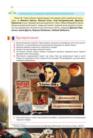 78
1. Як ви розумієте слова Ф. Ґарсіа Лорки, винесені в епіграф до статті про нього?
2. Поясніть, у чому виявляється національна своєрідність лірики Лорки.
3. Яким ви уявляєте ліричного героя його творів?
4. Назвіть основні мотиви творчості поета.
5. Чи можна поезію Лорки назвати яскравим зразком модерністської лірики?
Аргументуйте свою думку.
6. Розгляньте підсумковий плакат1
до теми. Про які визначальні події в житті
Лорки та особливості його творчості він нагадує? Розшифруйте, що означають
наведені зображення.
7. Підготуйте дудл, плакат, буктрейлер (на вибір), спрямований на популяризацію
творчості Лорки.
1
Плакат створено на основі картини Джованні Вепхадзе «Іспанська гітара» (2014).
Ïiäñóìîâóc-ìî âèâ÷åíå
Твори Ф. Ґарсіа Лорки перекладали такі видатні діячі української куль-
тури, як Микола Лукаш, Василь Стус, Ігор Качуровський, Дмитро
Павличко й інші. Цікавою для дослідження є тема «Образ Федеріко Ґарсіа
Лорки в українській поезії». Адже життєвий і творчий шлях великого іспан-
ця став джерелом натхнення для багатьох поетів, зокрема Дмитра Пав-
личка, Івана Драча, Бориса Олійника, Любові Забашти.
УКРАЇНСЬКІ СТЕЖИНИ ЗАРУБІЖНОЇ ЛІТЕРАТУРИ
 