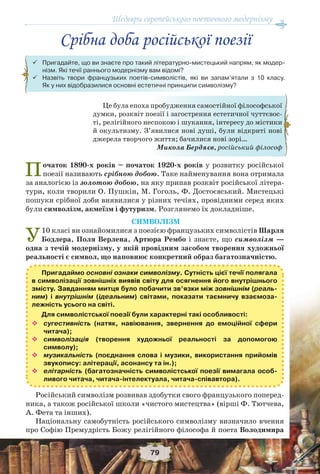 Шедеври європейського поетичного модернізму
79
Початок 1890-х років – початок 1920-х років у розвитку російської
поезії називають cрібною добою. Таке найменування вона отримала
за аналогією із золотою добою, на яку припав розквіт російської літера-
тури, коли творили О. Пушкін, М. Гоголь, Ф. Достоєвський. Мистецькі
пошуки срібної доби виявилися у різних течіях, провідними серед яких
були символізм, акмеїзм і футуризм. Розглянемо їх докладніше.
СИМВОЛІЗМ
У10 класі ви ознайомилися з поезією французьких символістів Шарля
Бодлера, Поля Верлена, Артюра Рембо і знаєте, що символізм —
одна з течій модернізму, у якій провідним засобом творення художньої
реальності є символ, що наповнює конкретний образ багатозначністю.
Пригадаймо основні ознаки символізму. Сутність цієї течії полягала
в символізації зовнішніх виявів світу для осягнення його внутрішнього
змісту. Завданням митця було побачити зв’язки між зовнішнім (реаль-
ним) і внутрішнім (ідеальним) світами, показати таємничу взаємоза-
лежність усього на світі.
Для символістської поезії були характерні такі особливості:
 сугестивність (натяк, навіювання, звернення до емоційної сфери
читача);
 символізація (творення художньої реальності за допомогою
символу);
 музикальність (поєднання слова і музики, використання прийомів
звукопису: алітерації, асонансу та ін.);
 елітарність (багатозначність символістської поезії вимагала особ-
ливого читача, читача-інтелектуала, читача-співавтора).
Російський символізм розвивав здобутки свого французького поперед-
ника, а також російської школи «чистого мистецтва» (вірші Ф. Тютчева,
А. Фета та інших).
Національну самобутність російського символізму визначило вчення
про Софію Премудрість Божу релігійного філософа й поета Володимира
Це була епоха пробудження самостійної філософської
думки, розквіт поезії і загострення естетичної чуттєвос-
ті, релігійного неспокою і шукання, інтересу до містики
й окультизму. З’явилися нові душі, були відкриті нові
джерела творчого життя; бачилися нові зорі…
Микола Бердяєв, російський філософ
 Пригадайте, що ви знаєте про такий літературно-мистецький напрям, як модер-
нізм. Які течії раннього модернізму вам відомі?
 Назвіть твори французьких поетів-символістів, які ви запам’ятали з 10 класу.
Як у них відобразилися основні естетичні принципи символізму?
Срібна доба російської поезії
 