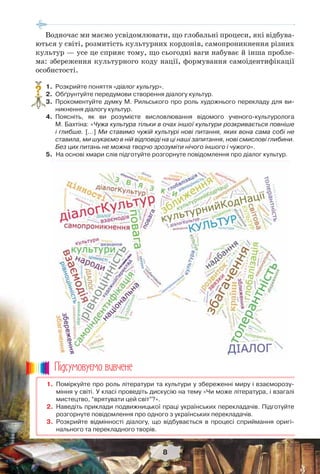 8
Водночас ми маємо усвідомлювати, що глобальні процеси, які відбува-
ються у світі, розмитість культурних кордонів, самопроникнення різних
культур — усе це сприяє тому, що сьогодні ваги набуває й інша пробле-
ма: збереження культурного коду нації, формування самоідентифікації
особистості.
1. Розкрийте поняття «діалог культур».
2. Обґрунтуйте передумови створення діалогу культур.
3. Прокоментуйте думку М. Рильського про роль художнього перекладу для ви-
никнення діалогу культур.
4. Поясніть, як ви розумієте висловлювання відомого ученого-культуролога
М. Бахтіна: «Чужа культура тільки в очах іншої культури розкривається повніше
і глибше. […] Ми ставимо чужій культурі нові питання, яких вона сама собі не
ставила, ми шукаємо в ній відповіді на ці наші запитання, нові смислові глибини.
Без цих питань не можна творчо зрозуміти нічого іншого і чужого».
5. На основі хмари слів підготуйте розгорнуте повідомлення про діалог культур.
?
1. Поміркуйте про роль літератури та культури у збереженні миру і взаєморозу-
міння у світі. У класі проведіть дискусію на тему «Чи може література, і взагалі
мистецтво, “врятувати цей світ”?».
2. Наведіть приклади подвижницької праці українських перекладачів. Підготуйте
розгорнуте повідомлення про одного з українських перекладачів.
3. Розкрийте відмінності діалогу, що відбувається в процесі сприймання оригі-
нального та перекладного творів.
Ïiäñóìîâóc-ìî âèâ÷åíå
 