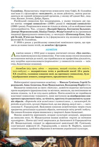 80
Соловйова. Намагаючись теоретично осмислити тему Софії, В. Соловйов
пов’язав її з філософією «всеєдності», за якою дійсність, життя розгля-
даються як єдиний універсальний організм, у якому об’єднані Бог, люд-
ство, Космос, Істина, Добро, Краса.
Російський символізм був неоднорідним, у ньому існувало дві гру-
пи поетів: «старші символісти» (1890-і роки) й «молодші символісти»
(1900-і роки). Розрізнялися вони не тільки за віком, а й за особливостями
світосприйняття. Так, «старші» (Валерій Брюсов, Костянтин Бальмонт,
Дмитро Мережковський, Зінаїда Гіппіус, Федір Сологуб та ін.) розвивали
тенденції французького символізму, а «молодші» (Олександр Блок, Анд-
рій Бєлий, В’ячеслав Іванов та ін.) формувалися під впливом релігійної
філософії В. Соловйова.
У 1910-х роках у російському символізмі намітилася криза, що при-
звела до появи таких течій, як акмеїзм і футуризм.
АКМЕЇЗМ
Акмеїзм виник у 1912 році в надрах поетичної спілки «Цех поетів»,
яка відмежувалася від символізму. Уже сама назва спілки вказувала
на ставлення митців до поезії, що сприймалася як професійна діяльність,
яку потрібно вдосконалювати (порівняйте: у символістів поезія — таїн-
ство, божественне осяяння).
Акме¿зм (від грец. akme — вершина, вищий ступінь або якість
чого-небудь) — модерністська течія в російській поезії 10-х років
ХХ століття, головною ознакою якої, на противагу символізму, було
відображення земного, конкретного, предметного світу.
Найяскравіші представники акмеїзму — Микола Гумільов, Сергій Го-
родецький, Анна Ахматова, Осип Мандельштам, Володимир Нарбут й ін.
Визнаючи символізм за свого «батька», акмеїсти водночас виступали
проти надмірного ірраціоналізму та містики, вважали, що непізнаване не
можна пізнати, та й не слід цього робити. Поети-акмеїсти не сприймали
властивої символізму туманності, вони виступили за відображення кон-
кретного предметного світу, за чіткість, простоту й однозначність худож-
ніх образів. «Боротьба між акмеїзмом і символізмом… є, насамперед, бо-
ротьба за цей світ, гучний і барвистий, що має форму, вагу й час», — наго-
лошував С. Городецький. Важливою ознакою акмеїстичних творів стала
предметна деталізація художніх образів, поетизація світу речей і побуту.
Ця ознака більшою мірою виявилася у творчості Анни Ахматової.
Поезію акмеїстів вирізняють яскраві культурні асоціації, звернення
до минулих епох. О. Мандельштам назвав акмеїзм «тугою за світовою
культурою». Поети цієї течії зверталися до Античності й Середньовіччя
(О. Мандельштам), східної та африканської цивілізації (М. Гумільов),
слов’янської міфології (С. Городецький), а поезія В. Нарбута, нашого
співвітчизника, пройнята образами й мотивами української культури.
 