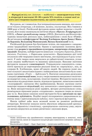 Шедеври європейського поетичного модернізму
81
ФУТУРИЗМ
Футурèзм (від лат. futurum — майбутнє) — авангардистська течія
в літературі й мистецтві 10–30-х років ХХ століття, в основі якої ле-
жить ідея створення надмистецтва, що здатне змінити світ.
Футуризм, як і символізм, був інтернаціональним явищем, яке охопи-
ло не тільки літературу, а й живопис, музику, скульптуру. Він з’явився в
1909 році в Італії. Російський футуризм виник майже водночас з італій-
ським, його появу знаменували поетичні збірки «Пролог. Егофутуризм»
(1911), «Ляпас громадському смаку» (1912). Діяльність російського фу-
туризму визначило декілька груп, найяскравішою з яких була «Гілея».
До неї входили кубофутуристи1
Велімир Хлєбников, брати Давид і Мико-
ла Бурлюки, Володимир Маяковський, Василь Каменський та ін.
Російський футуризм був бунтівною течією, він народився з невдово-
лення традиційним мистецтвом. Одним із програмних положень футу-
ризму став розрив із традиційною культурою, заперечення літературних
традицій. Зокрема, кубофутуристи вимагали «скинути Пушкіна, Досто-
євського, Толстого… з Пароплава сучасності». Представники цієї течії
оголосили себе творцями нового мистецтва, яке відповідало б духу сучас-
ності. У своїх творах вони зверталися до урбаністичної тематики, услав-
ляли людину майбутнього та машинну цивілізацію. Важливе значення
футуристи надавали словотворчості. Утверджуючи самоцінність слова,
поети прагнули до перетворення реальної мови на «зарозумілу», яка, за
словами В. Хлєбникова, може об’єднати людей. Це сприяло появі зна-
чної кількості неологізмів (одним з найвідоміших неологізмів була само-
назва гуртківців «Гілеї» — будетлянє2
). Поетичні оновлення досягалися
і завдяки депоетизації мови, коли у твори навмисно вводилися стилістич-
но недоречні слова, вульгаризми, технічні терміни. Футуристи також від-
мовлялися від розділових знаків, відкидали правопис, намагалися ввести
«телеграфний» синтаксис (без прийменників). Велике значення поети-
новатори надавали візуалізації, яку запозичили з авангардного живопи-
су. Вони використовували різні шрифти, фігурно розташовували слова,
розміщували віршовані рядки «сходинками», видавали твори на шпале-
рах та ін. Важливою ознакою поезії футуристів була орієнтація на про-
голошення, публічність. Подібні творчі експерименти увиразнювали по-
етичну мову і приголомшували публіку, чого і прагнули футуристи.
Поезія срібної доби мала великий вплив на розвиток російської
літератури. Естетичні пошуки поетів збагатили зображальний арсенал,
поетичну образність і стилістику, «розкріпачили» поетичну уяву, змуси-
ли митців звернутися до нових ритмічних і звукових форм.
1
Назва запозичена від однойменного напряму авангардизму в живописі, який,
своєю чергою, виник як поєднання концепцій двох живописних напрямів: кубізму й
футуризму.
2
Від російського будет — буде; будетлянє — провісники майбутнього.
 